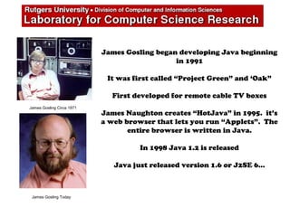 James Gosling began developing Java beginning
in 1991
It was first called “Project Green” and ‘Oak”
First developed for remote cable TV boxes
James Naughton creates “HotJava” in 1995. it’s
a web browser that lets you run “Applets”. The
entire browser is written in Java.
In 1998 Java 1.2 is released
Java just released version 1.6 or J2SE 6…
James Gosling Circa 1971
James Gosling Today
 