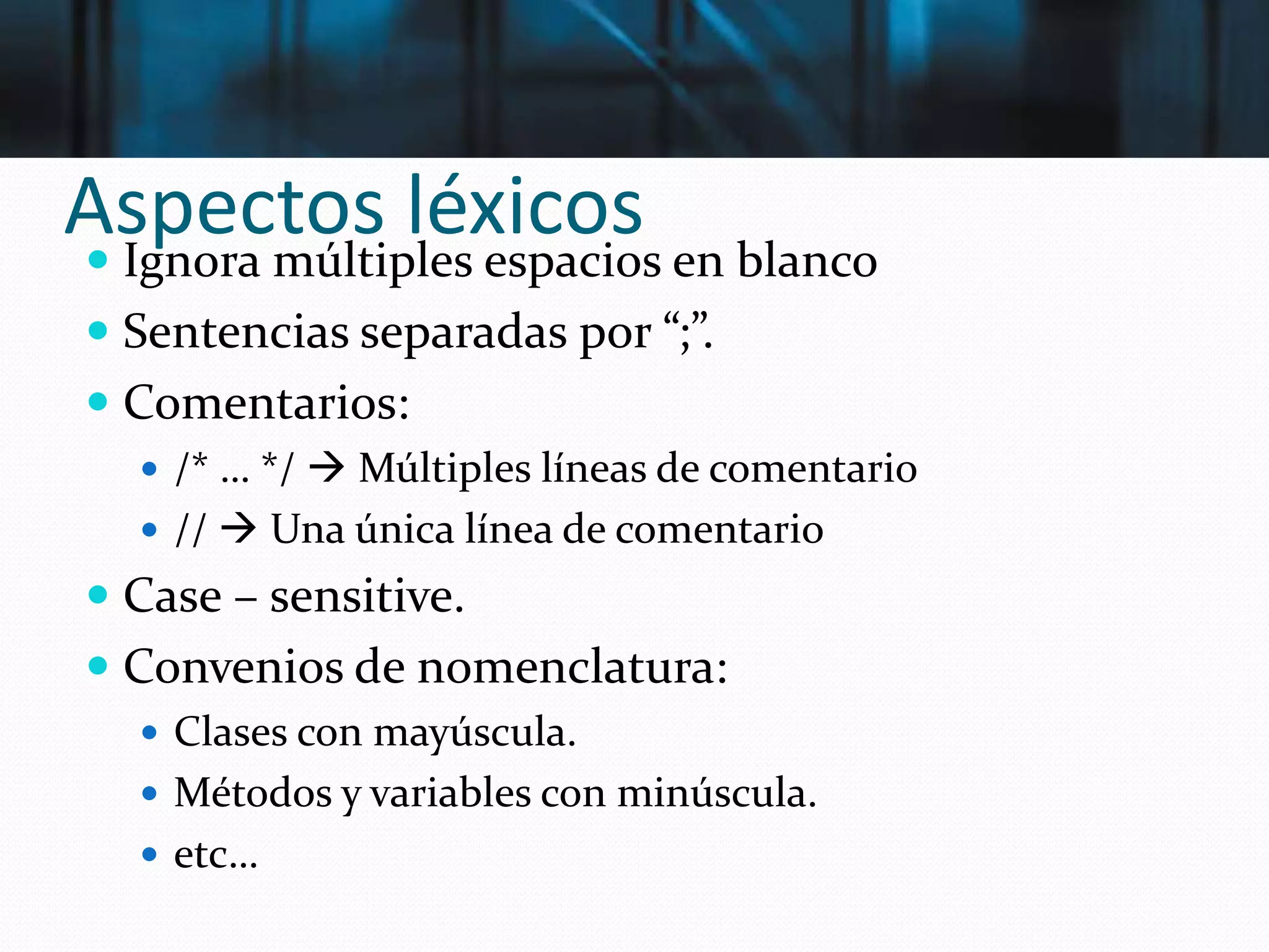 Aspectos léxicos Ignora múltiples espacios en blanco
 Sentencias separadas por “;”.
 Comentarios:
 /* … */  Múltiples líneas de comentario
 //  Una única línea de comentario
 Case – sensitive.
 Convenios de nomenclatura:
 Clases con mayúscula.
 Métodos y variables con minúscula.
 etc…
 