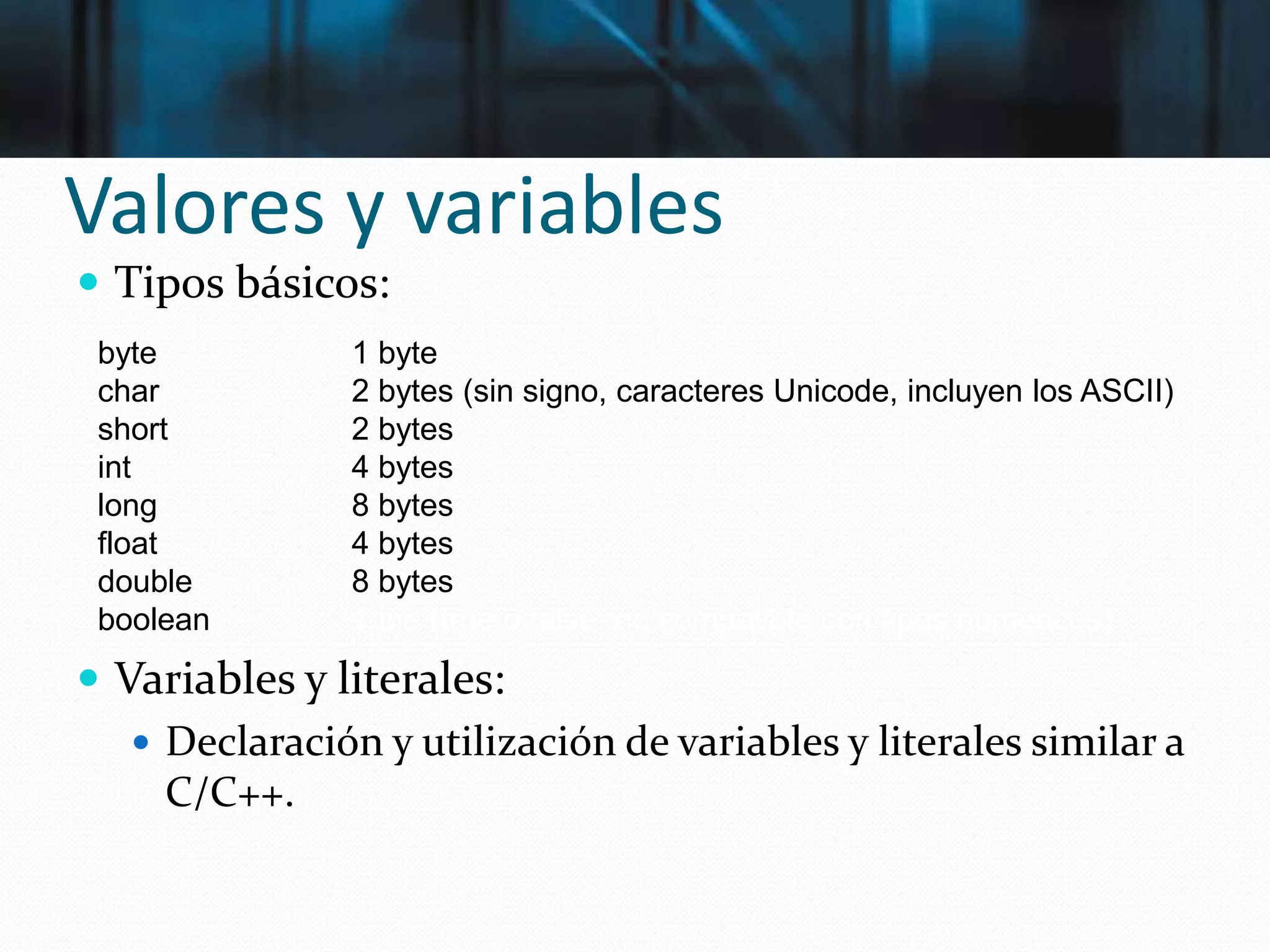 Valores y variables
 Tipos básicos:
 Variables y literales:
 Declaración y utilización de variables y literales similar a
C/C++.
byte 1 byte
char 2 bytes (sin signo, caracteres Unicode, incluyen los ASCII)
short 2 bytes
int 4 bytes
long 8 bytes
float 4 bytes
double 8 bytes
boolean 1 bit (true ó false, no compatible con tipos numéricos)
 
