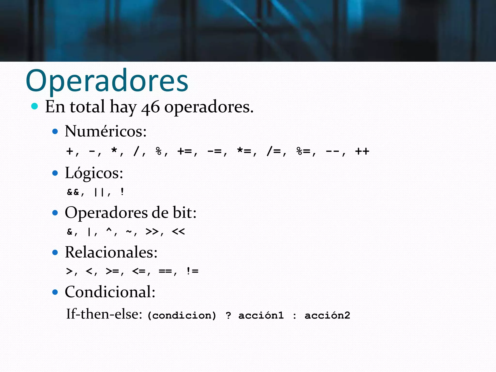 Operadores
 En total hay 46 operadores.
 Numéricos:
+, -, *, /, %, +=, -=, *=, /=, %=, --, ++
 Lógicos:
&&, ||, !
 Operadores de bit:
&, |, ^, ~, >>, <<
 Relacionales:
>, <, >=, <=, ==, !=
 Condicional:
If-then-else: (condicion) ? acción1 : acción2
 