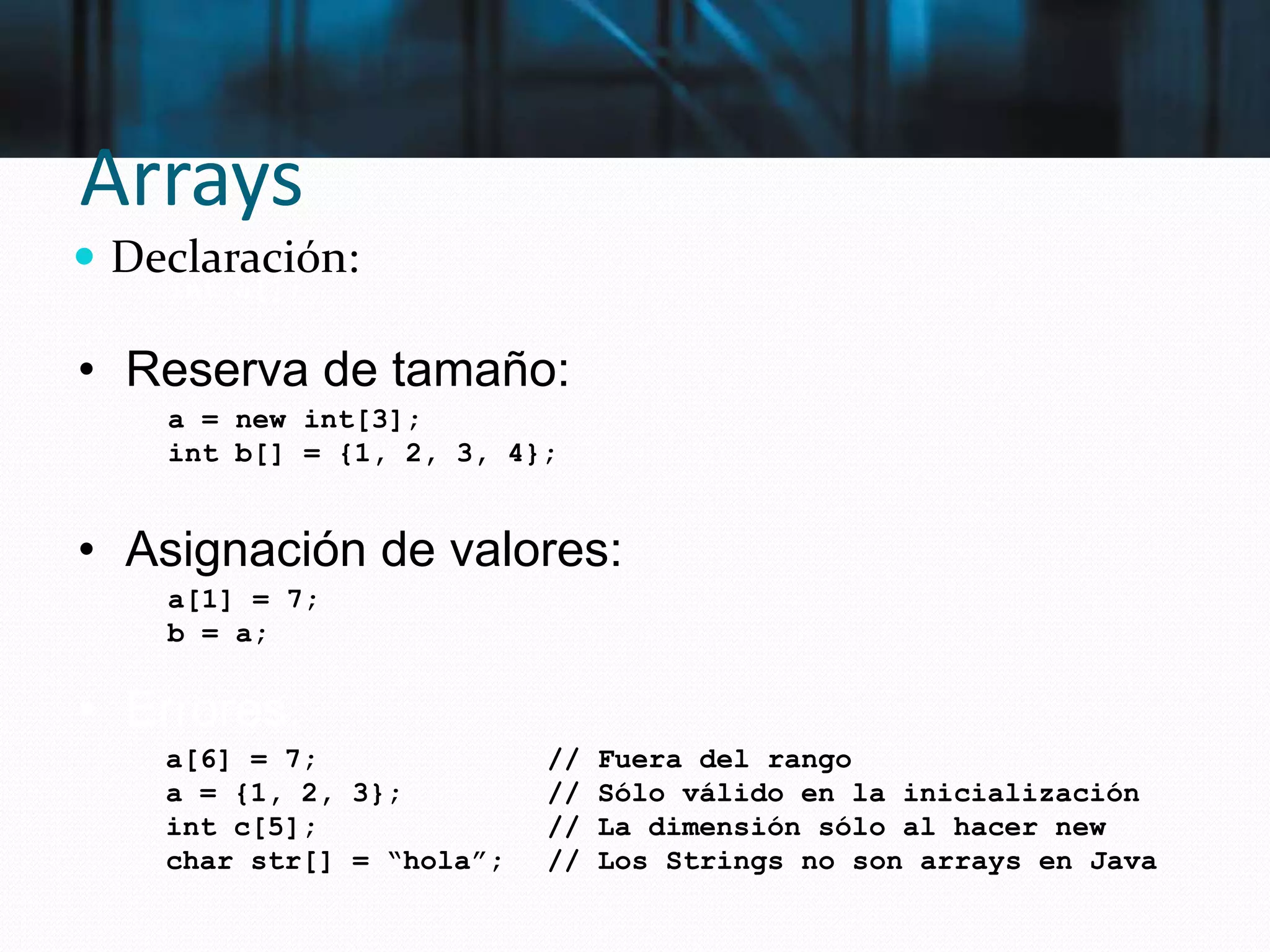 Arrays
 Declaración:
int a[];
a = new int[3];
int b[] = {1, 2, 3, 4};
• Reserva de tamaño:
• Asignación de valores:
a[1] = 7;
b = a;
• Errores:
a[6] = 7; // Fuera del rango
a = {1, 2, 3}; // Sólo válido en la inicialización
int c[5]; // La dimensión sólo al hacer new
char str[] = “hola”; // Los Strings no son arrays en Java
 