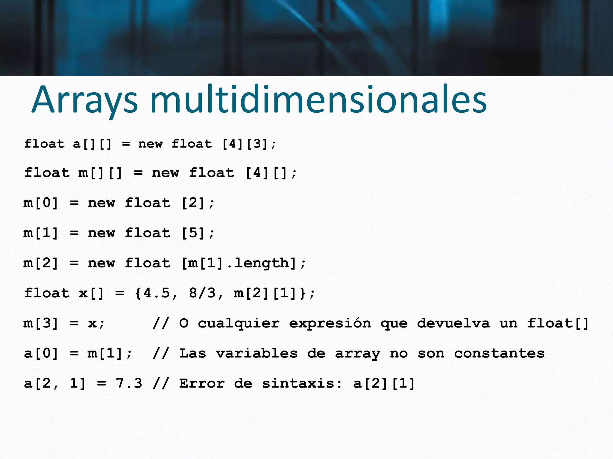 Arrays multidimensionales
float a[][] = new float [4][3];
float m[][] = new float [4][];
m[0] = new float [2];
m[1] = new float [5];
m[2] = new float [m[1].length];
float x[] = {4.5, 8/3, m[2][1]};
m[3] = x; // O cualquier expresión que devuelva un float[]
a[0] = m[1]; // Las variables de array no son constantes
a[2, 1] = 7.3 // Error de sintaxis: a[2][1]
 