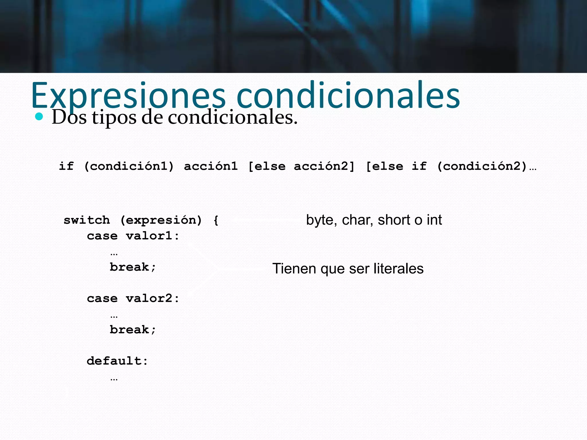 Expresiones condicionales Dos tipos de condicionales.
if (condición1) acción1 [else acción2] [else if (condición2)…
switch (expresión) {
case valor1:
…
break;
case valor2:
…
break;
default:
…
}
byte, char, short o int
Tienen que ser literales
 