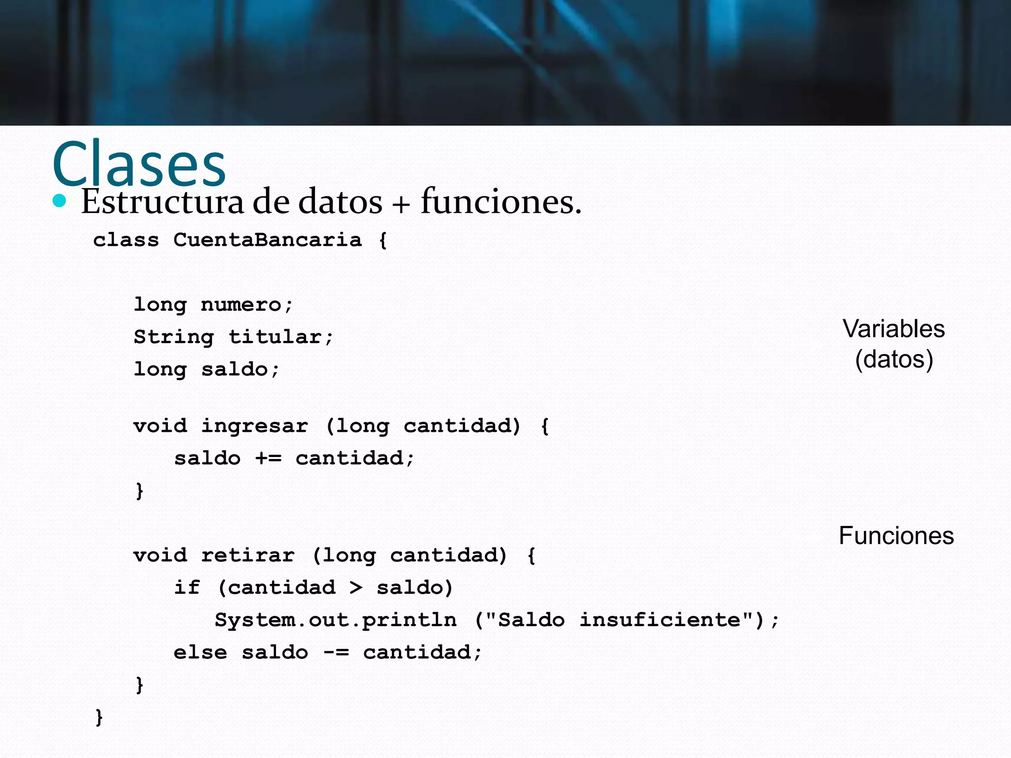 Clases Estructura de datos + funciones.
class CuentaBancaria {
long numero;
String titular;
long saldo;
void ingresar (long cantidad) {
saldo += cantidad;
}
void retirar (long cantidad) {
if (cantidad > saldo)
System.out.println ("Saldo insuficiente");
else saldo -= cantidad;
}
}
Variables
(datos)
Funciones
 