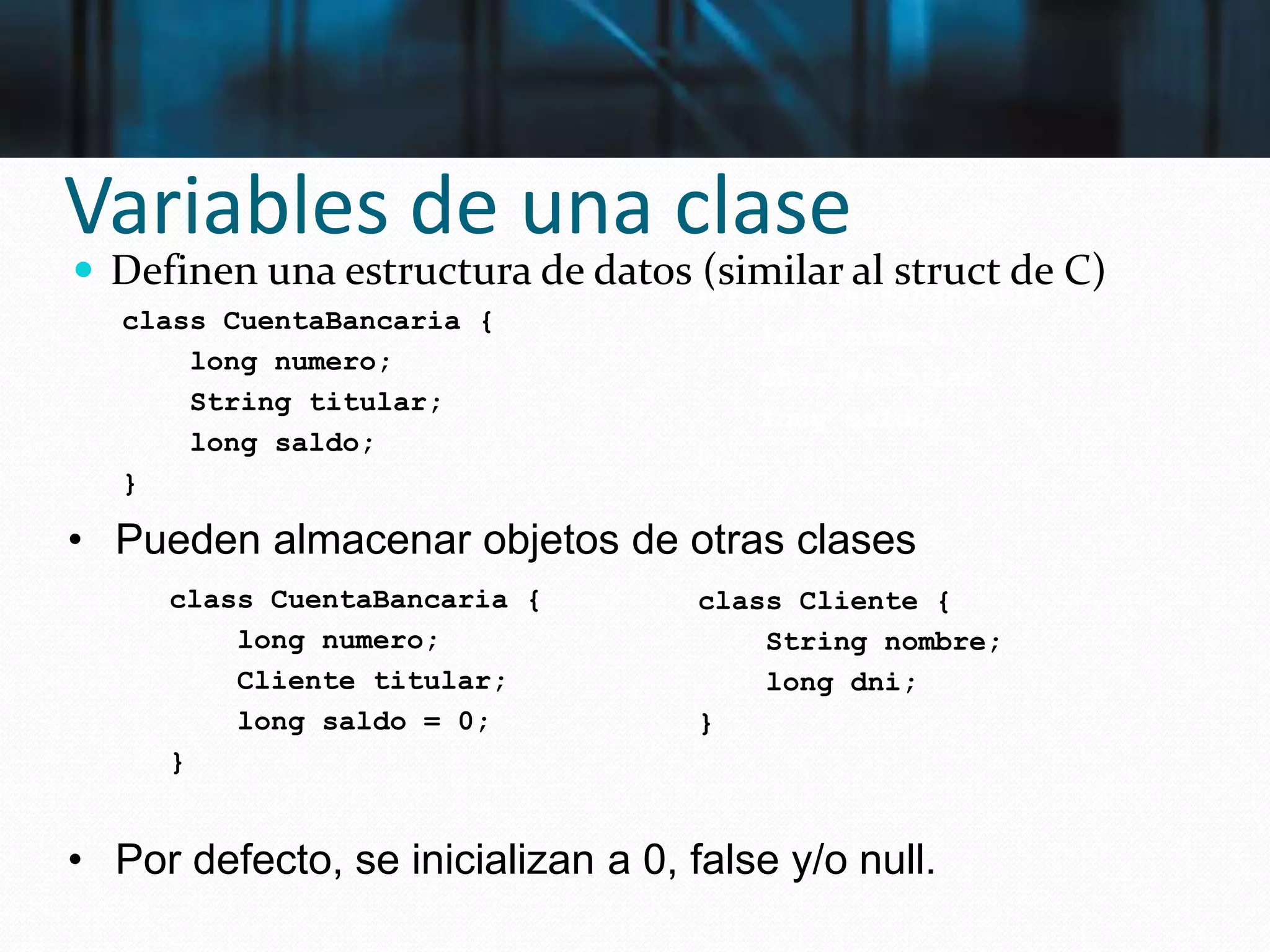 Variables de una clase
 Definen una estructura de datos (similar al struct de C)
• Pueden almacenar objetos de otras clases
• Por defecto, se inicializan a 0, false y/o null.
class CuentaBancaria {
long numero;
String titular;
long saldo;
}
struct CuentaBancaria {
long numero;
char *titular;
long saldo;
};
class CuentaBancaria {
long numero;
Cliente titular;
long saldo = 0;
}
class Cliente {
String nombre;
long dni;
}
 