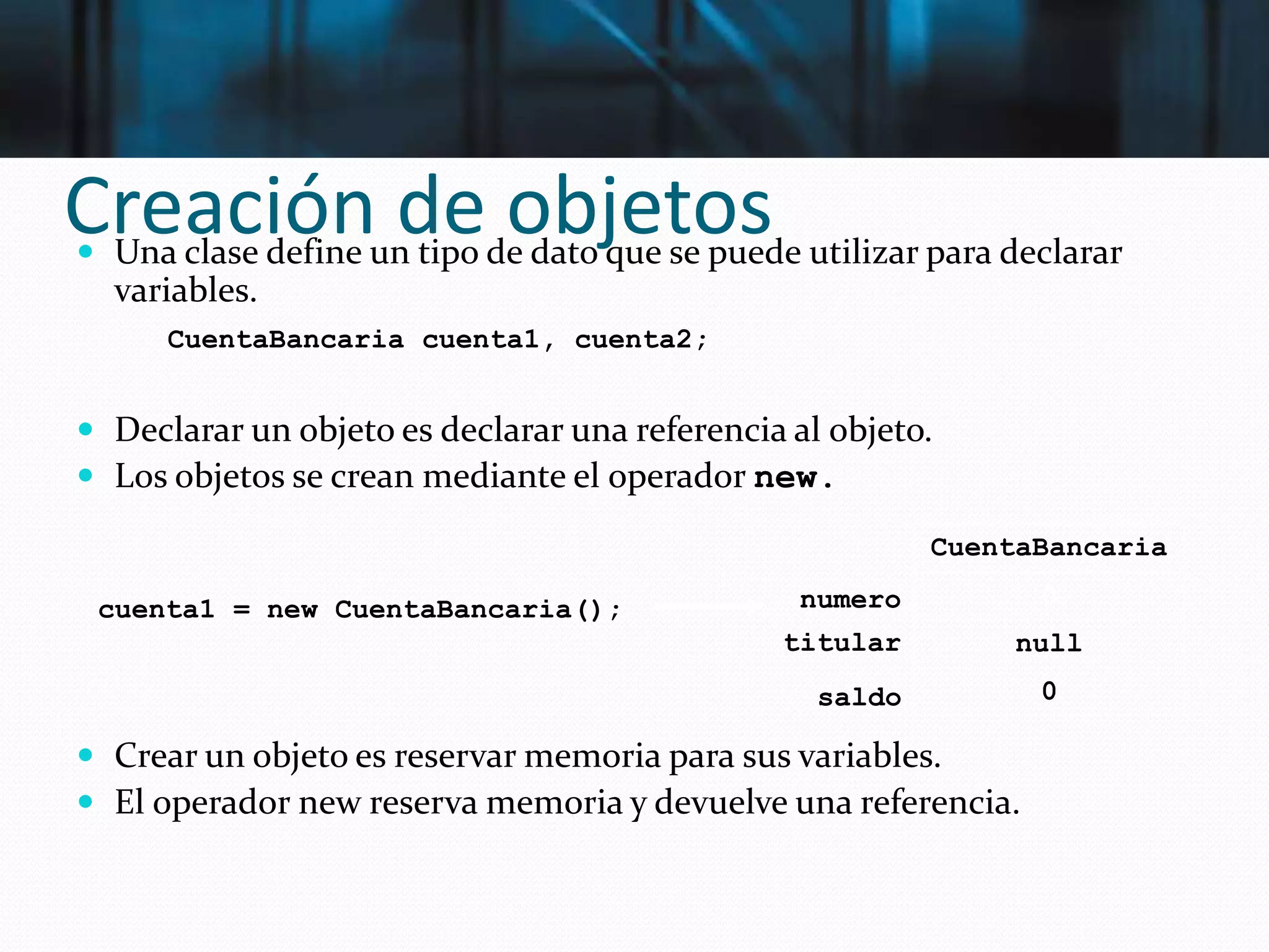 Creación de objetos Una clase define un tipo de dato que se puede utilizar para declarar
variables.
 Declarar un objeto es declarar una referencia al objeto.
 Los objetos se crean mediante el operador new.
 Crear un objeto es reservar memoria para sus variables.
 El operador new reserva memoria y devuelve una referencia.
CuentaBancaria cuenta1, cuenta2;
cuenta1 = new CuentaBancaria();
CuentaBancaria
0
null
0
numero
titular
saldo
 