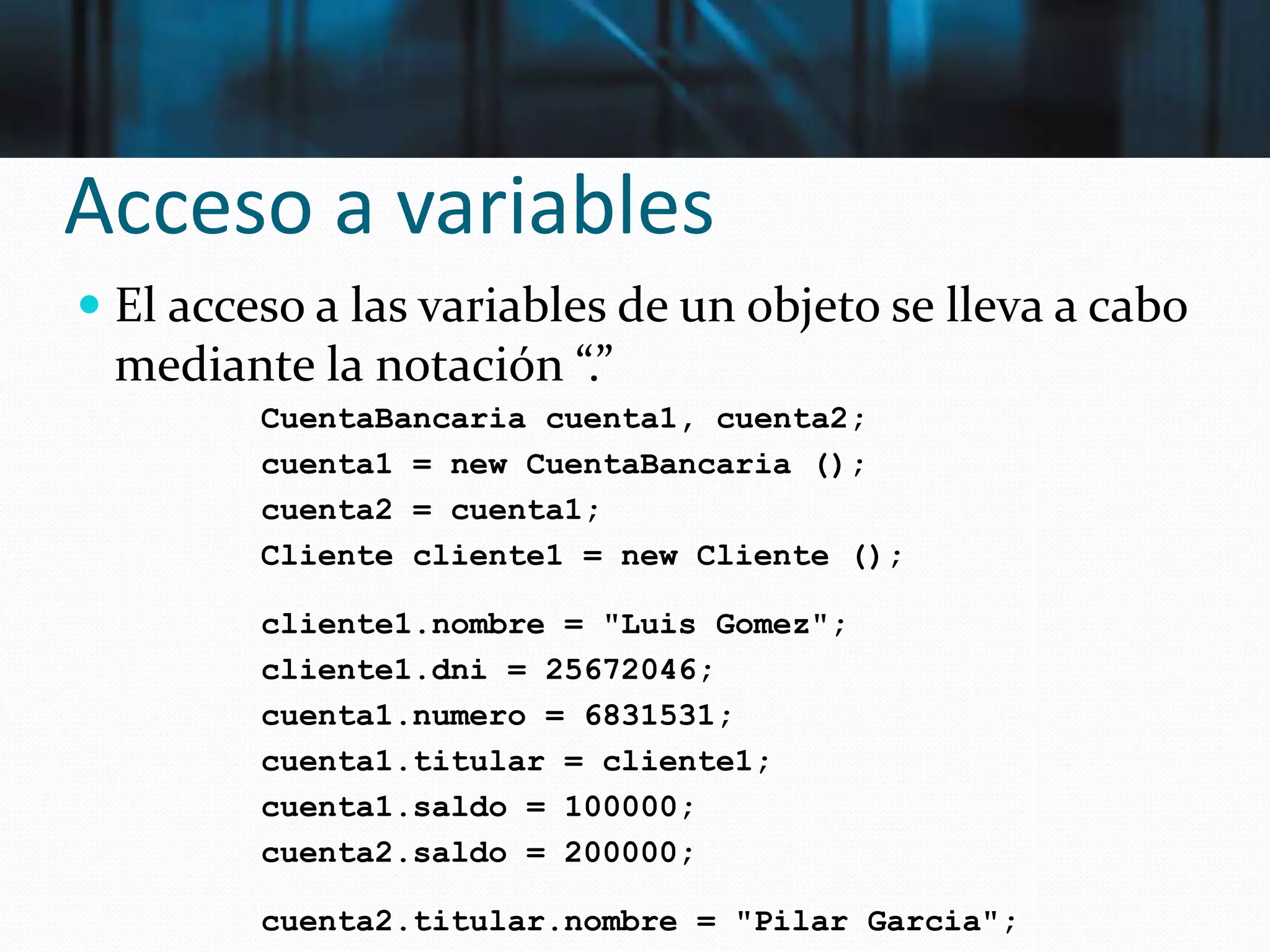 Acceso a variables
 El acceso a las variables de un objeto se lleva a cabo
mediante la notación “.”
CuentaBancaria cuenta1, cuenta2;
cuenta1 = new CuentaBancaria ();
cuenta2 = cuenta1;
Cliente cliente1 = new Cliente ();
cliente1.nombre = "Luis Gomez";
cliente1.dni = 25672046;
cuenta1.numero = 6831531;
cuenta1.titular = cliente1;
cuenta1.saldo = 100000;
cuenta2.saldo = 200000;
cuenta2.titular.nombre = "Pilar Garcia";
 