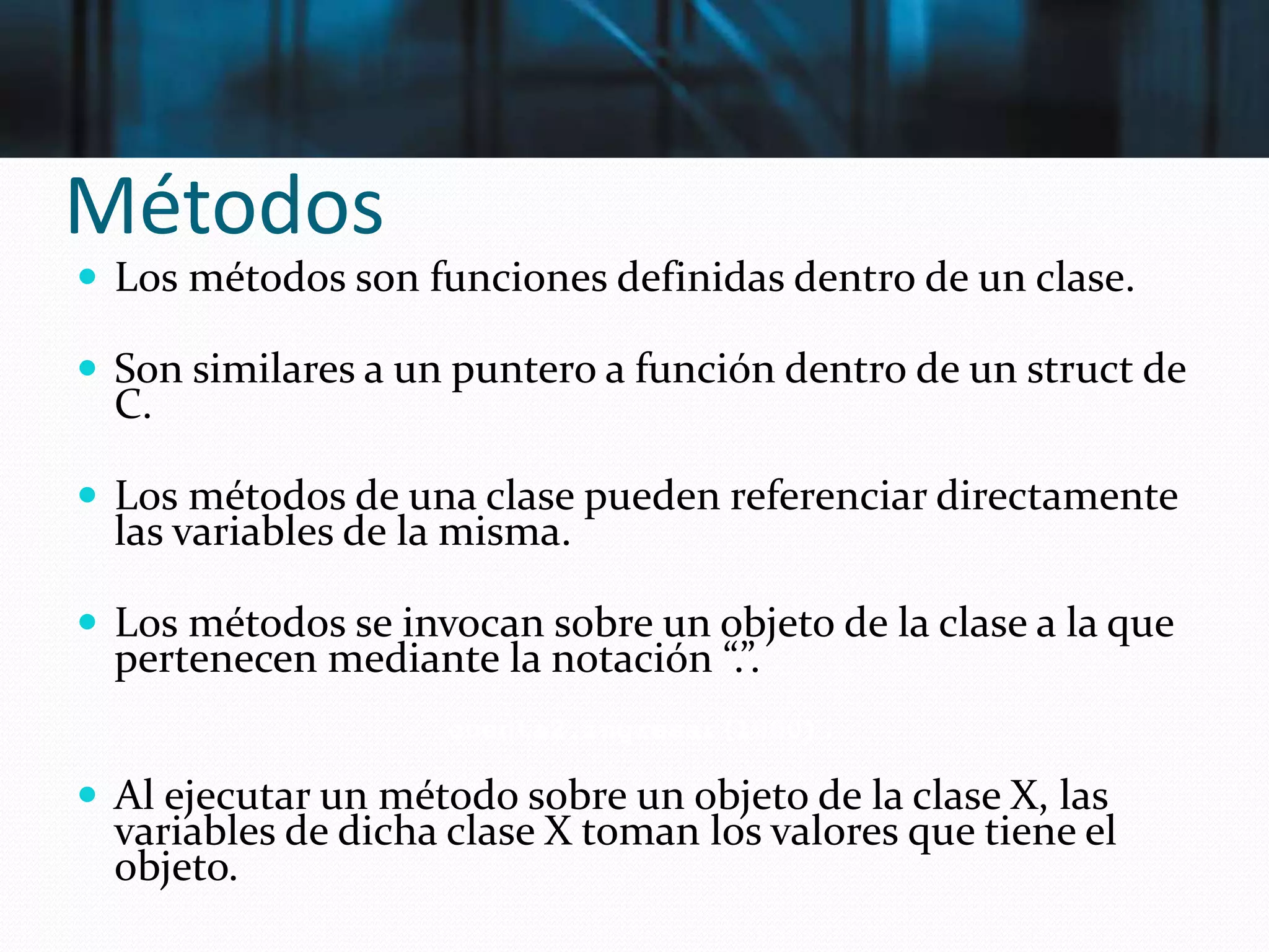 Métodos
 Los métodos son funciones definidas dentro de un clase.
 Son similares a un puntero a función dentro de un struct de
C.
 Los métodos de una clase pueden referenciar directamente
las variables de la misma.
 Los métodos se invocan sobre un objeto de la clase a la que
pertenecen mediante la notación “.”.
 Al ejecutar un método sobre un objeto de la clase X, las
variables de dicha clase X toman los valores que tiene el
objeto.
cuenta2.ingresar(1000);
 