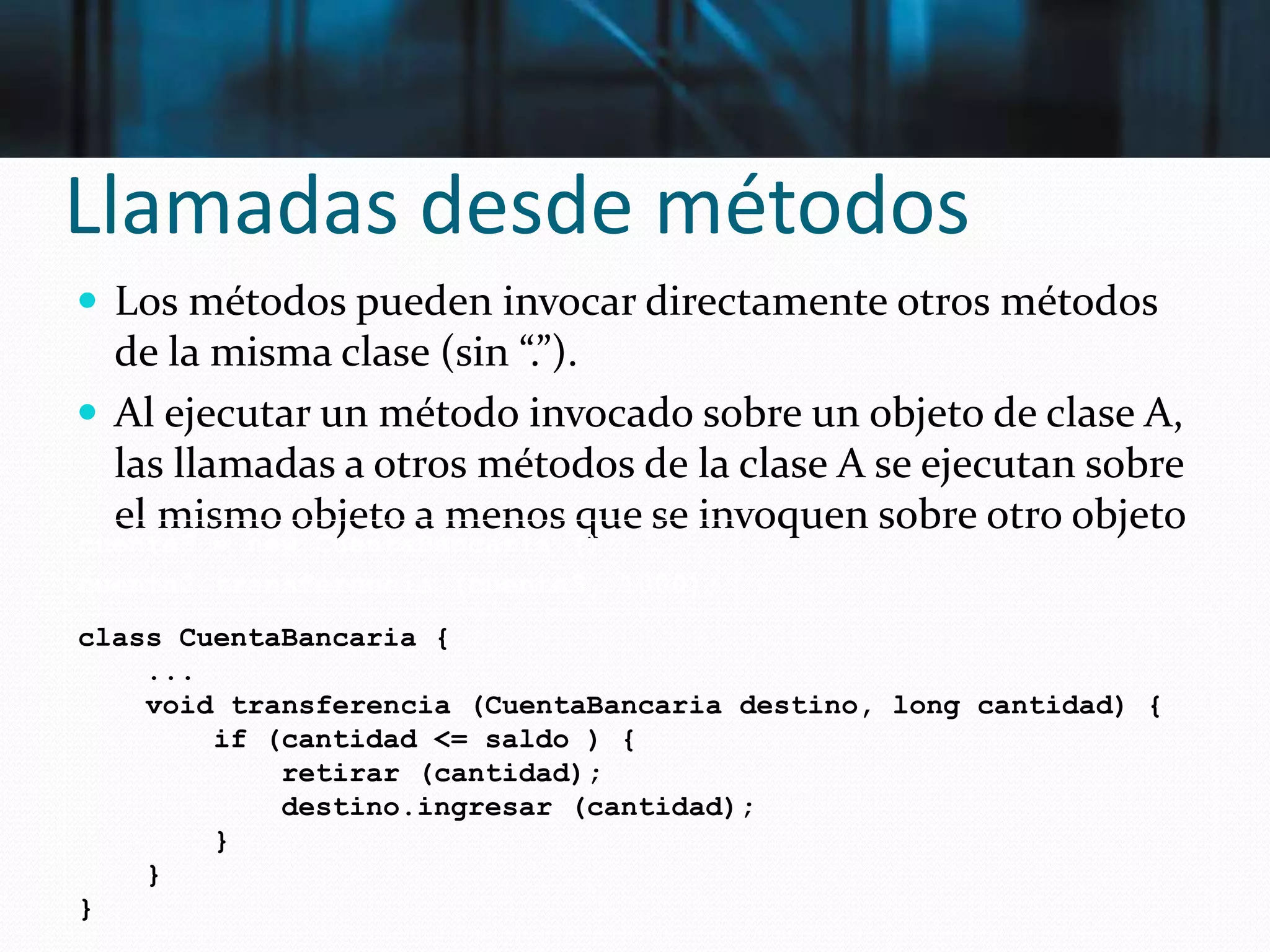 Llamadas desde métodos
 Los métodos pueden invocar directamente otros métodos
de la misma clase (sin “.”).
 Al ejecutar un método invocado sobre un objeto de clase A,
las llamadas a otros métodos de la clase A se ejecutan sobre
el mismo objeto a menos que se invoquen sobre otro objeto
cuenta3 = new CuentaBancaria ();
cuenta2.transferencia (cuenta3, 1000);
class CuentaBancaria {
...
void transferencia (CuentaBancaria destino, long cantidad) {
if (cantidad <= saldo ) {
retirar (cantidad);
destino.ingresar (cantidad);
}
}
}
 