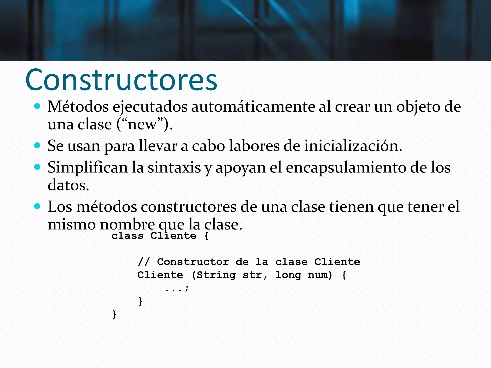 Constructores
 Métodos ejecutados automáticamente al crear un objeto de
una clase (“new”).
 Se usan para llevar a cabo labores de inicialización.
 Simplifican la sintaxis y apoyan el encapsulamiento de los
datos.
 Los métodos constructores de una clase tienen que tener el
mismo nombre que la clase.
class Cliente {
// Constructor de la clase Cliente
Cliente (String str, long num) {
...;
}
}
 