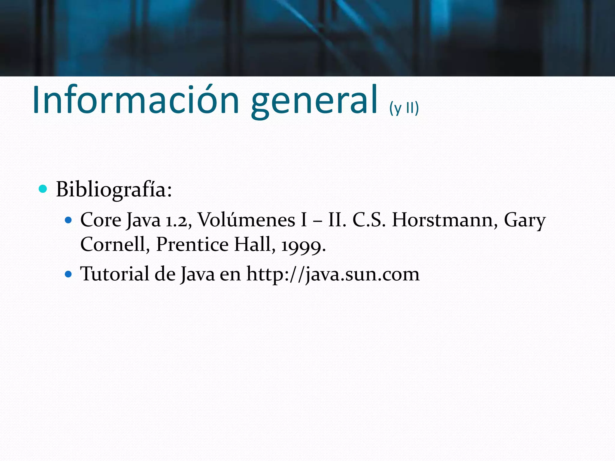 Información general (y II)
 Bibliografía:
 Core Java 1.2, Volúmenes I – II. C.S. Horstmann, Gary
Cornell, Prentice Hall, 1999.
 Tutorial de Java en http://java.sun.com
 