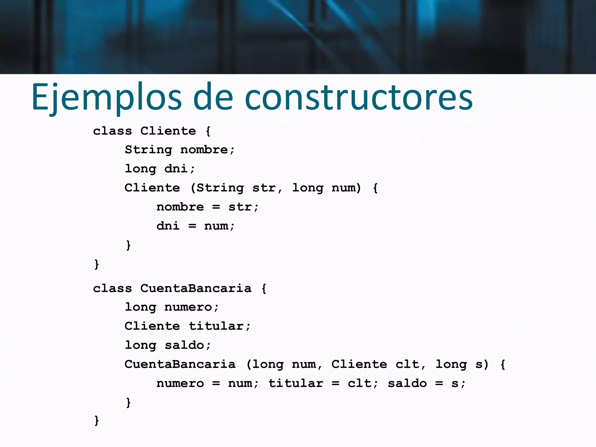 Ejemplos de constructores
class Cliente {
String nombre;
long dni;
Cliente (String str, long num) {
nombre = str;
dni = num;
}
}
class CuentaBancaria {
long numero;
Cliente titular;
long saldo;
CuentaBancaria (long num, Cliente clt, long s) {
numero = num; titular = clt; saldo = s;
}
}
 