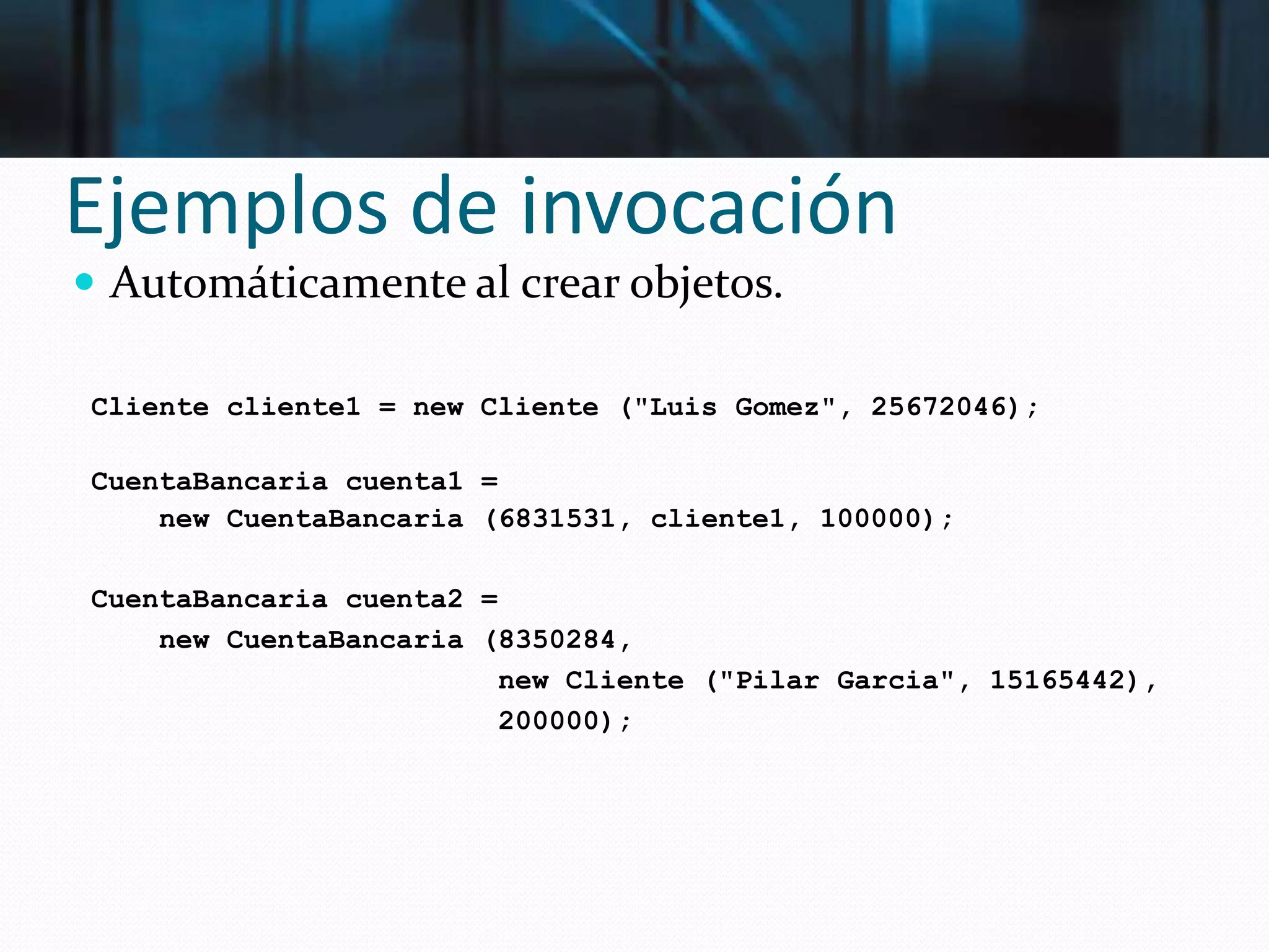 Ejemplos de invocación
 Automáticamente al crear objetos.
Cliente cliente1 = new Cliente ("Luis Gomez", 25672046);
CuentaBancaria cuenta1 =
new CuentaBancaria (6831531, cliente1, 100000);
CuentaBancaria cuenta2 =
new CuentaBancaria (8350284,
new Cliente ("Pilar Garcia", 15165442),
200000);
 