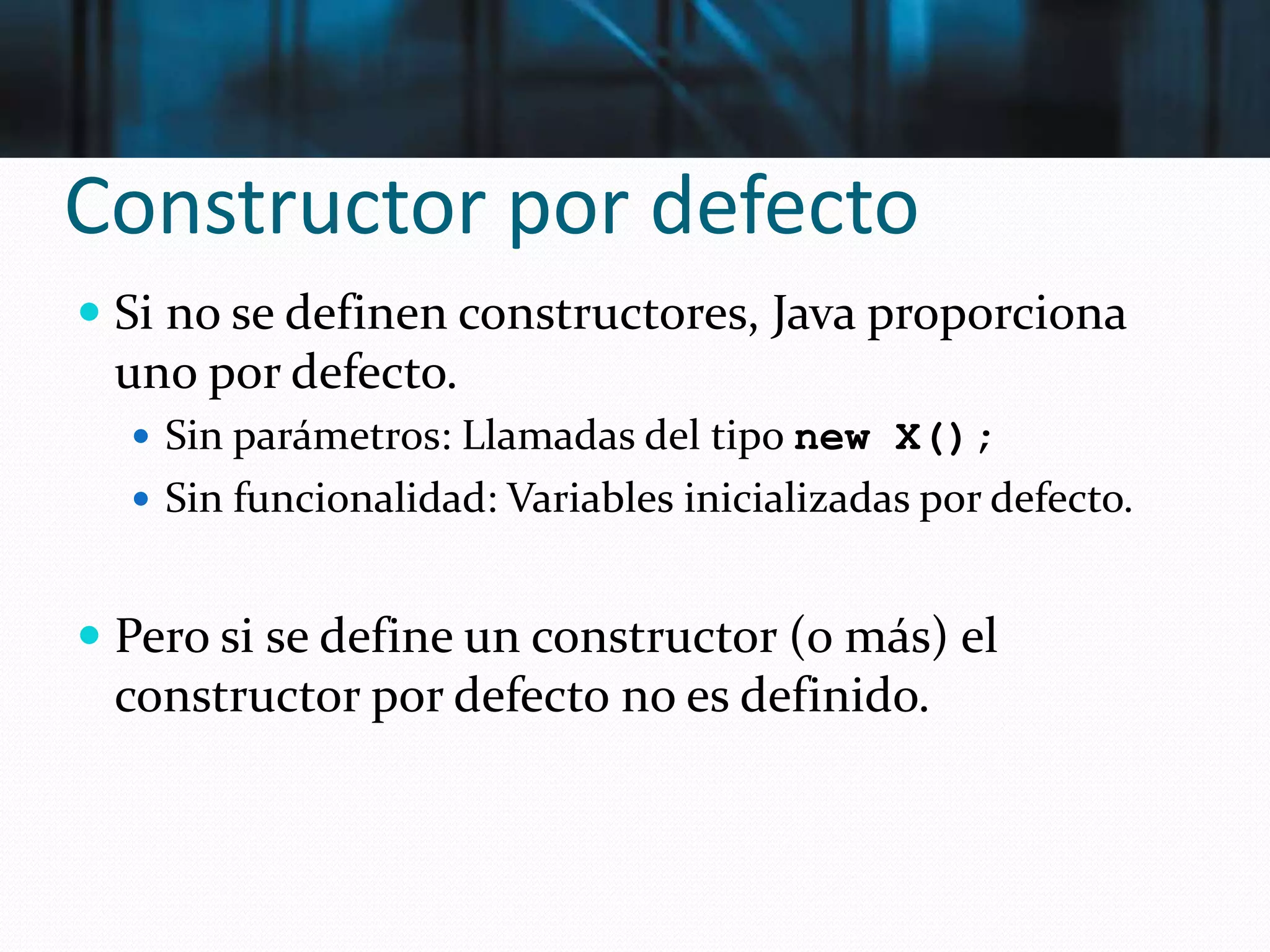 Constructor por defecto
 Si no se definen constructores, Java proporciona
uno por defecto.
 Sin parámetros: Llamadas del tipo new X();
 Sin funcionalidad: Variables inicializadas por defecto.
 Pero si se define un constructor (o más) el
constructor por defecto no es definido.
 
