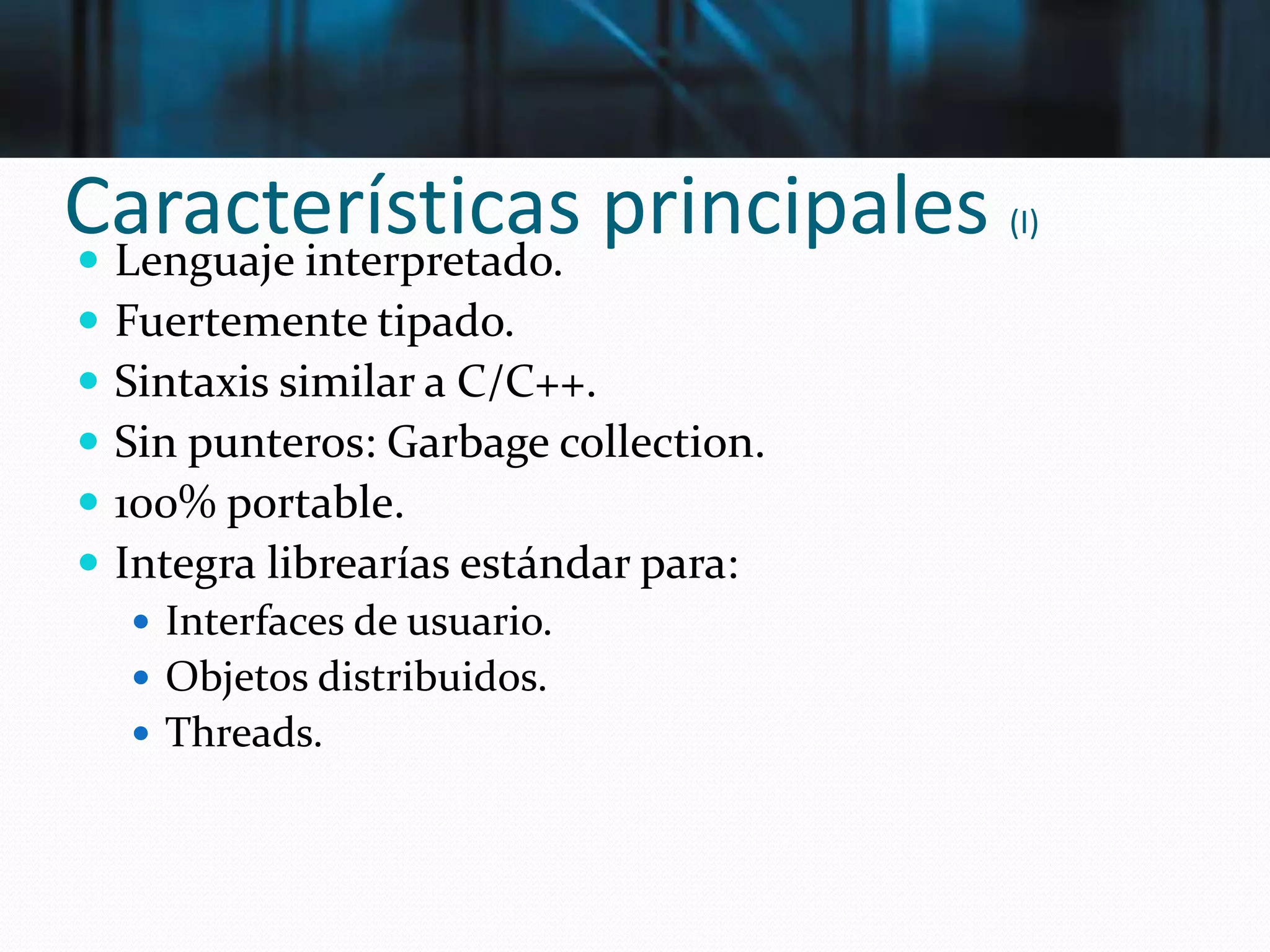 Características principales (I)
 Lenguaje interpretado.
 Fuertemente tipado.
 Sintaxis similar a C/C++.
 Sin punteros: Garbage collection.
 100% portable.
 Integra librearías estándar para:
 Interfaces de usuario.
 Objetos distribuidos.
 Threads.
 