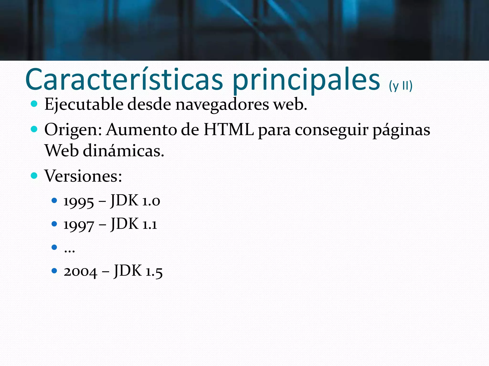 Características principales (y II)
 Ejecutable desde navegadores web.
 Origen: Aumento de HTML para conseguir páginas
Web dinámicas.
 Versiones:
 1995 – JDK 1.0
 1997 – JDK 1.1
 …
 2004 – JDK 1.5
 