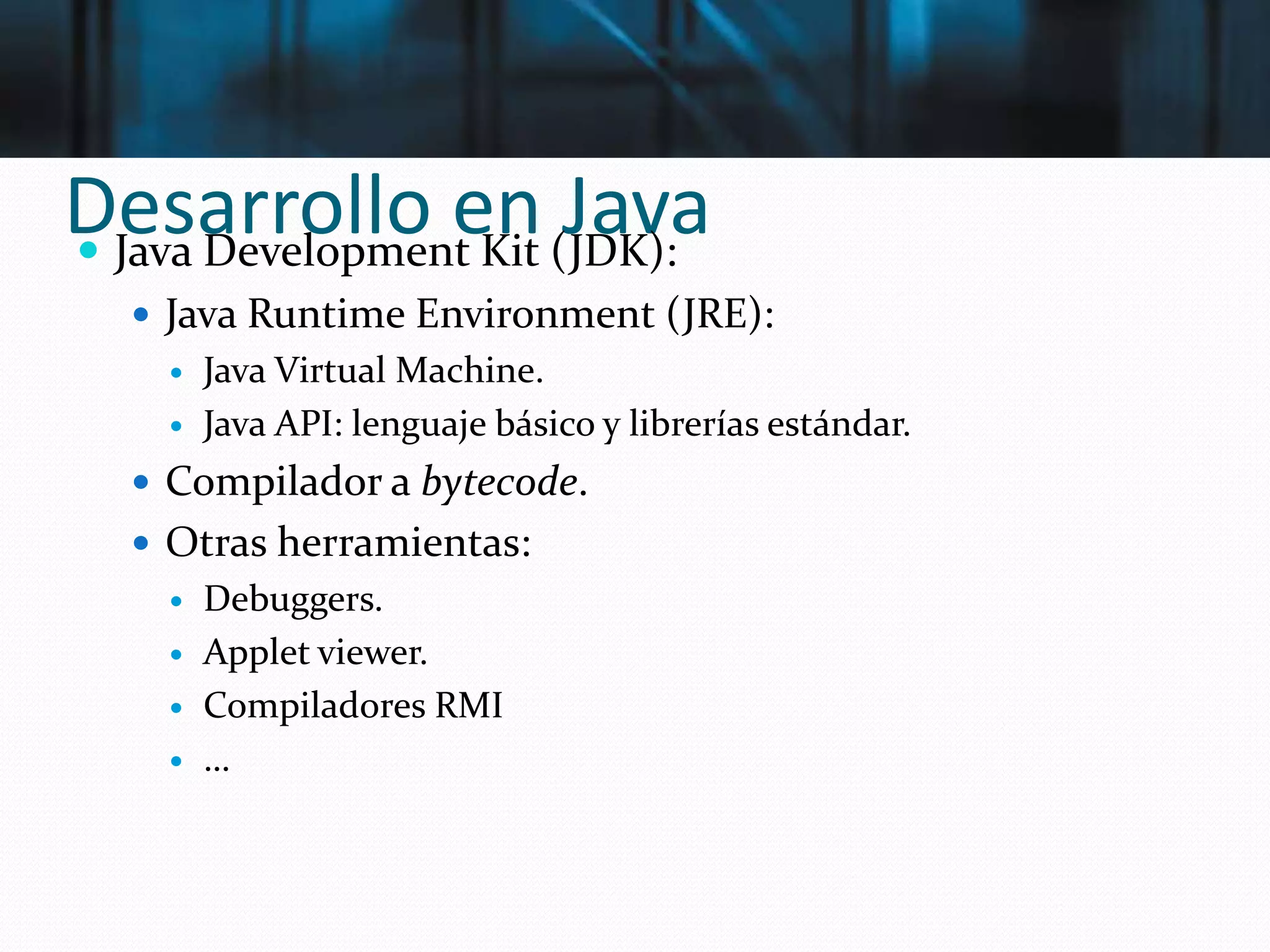 Desarrollo en Java Java Development Kit (JDK):
 Java Runtime Environment (JRE):
 Java Virtual Machine.
 Java API: lenguaje básico y librerías estándar.
 Compilador a bytecode.
 Otras herramientas:
 Debuggers.
 Applet viewer.
 Compiladores RMI
 …
 