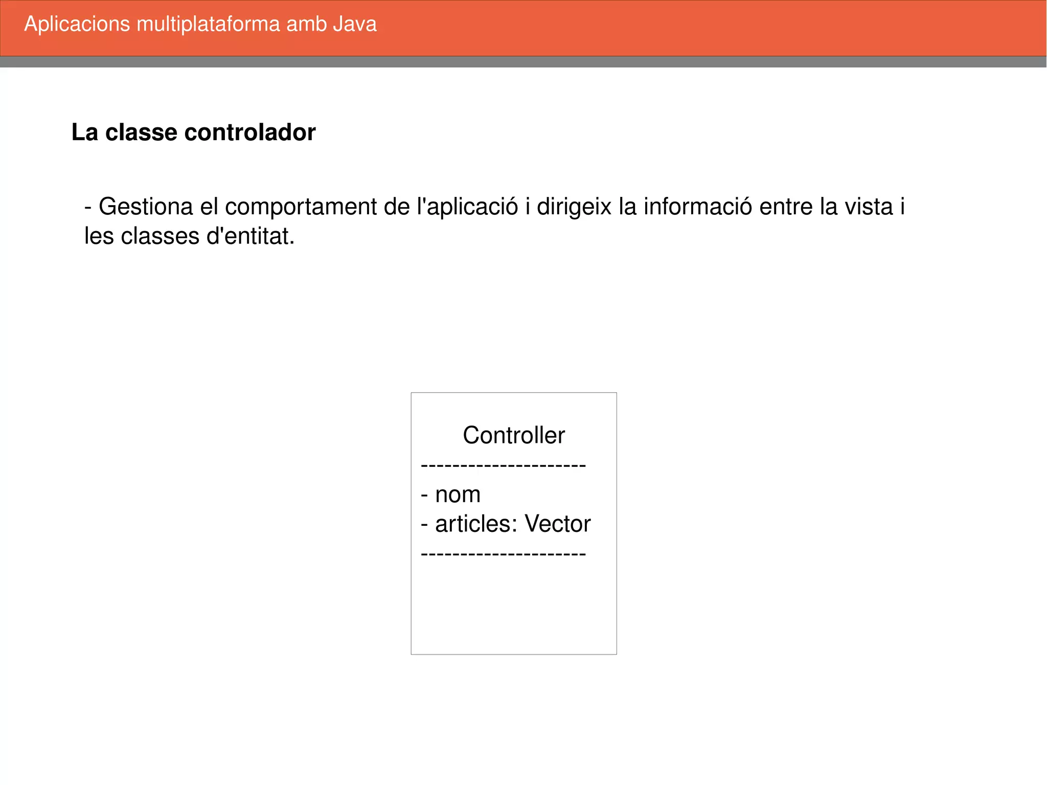    
La classe controlador
Aplicacions multiplataforma amb Java
Controller
­­­­­­­­­­­­­­­­­­­­­
­ nom
­ articles: Vector
­­­­­­­­­­­­­­­­­­­­­
­ Gestiona el comportament de l'aplicació i dirigeix la informació entre la vista i
les classes d'entitat. 
 