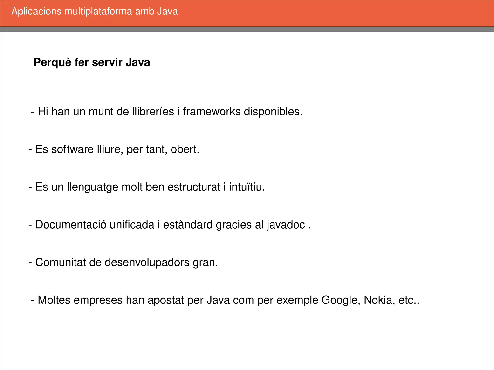    
Perquè fer servir Java
­ Comunitat de desenvolupadors gran. 
­ Documentació unificada i estàndard gracies al javadoc .
­ Es un llenguatge molt ben estructurat i intuïtiu. 
­ Es software lliure, per tant, obert.
­ Moltes empreses han apostat per Java com per exemple Google, Nokia, etc..
Aplicacions multiplataforma amb Java
­ Hi han un munt de llibreríes i frameworks disponibles.
 