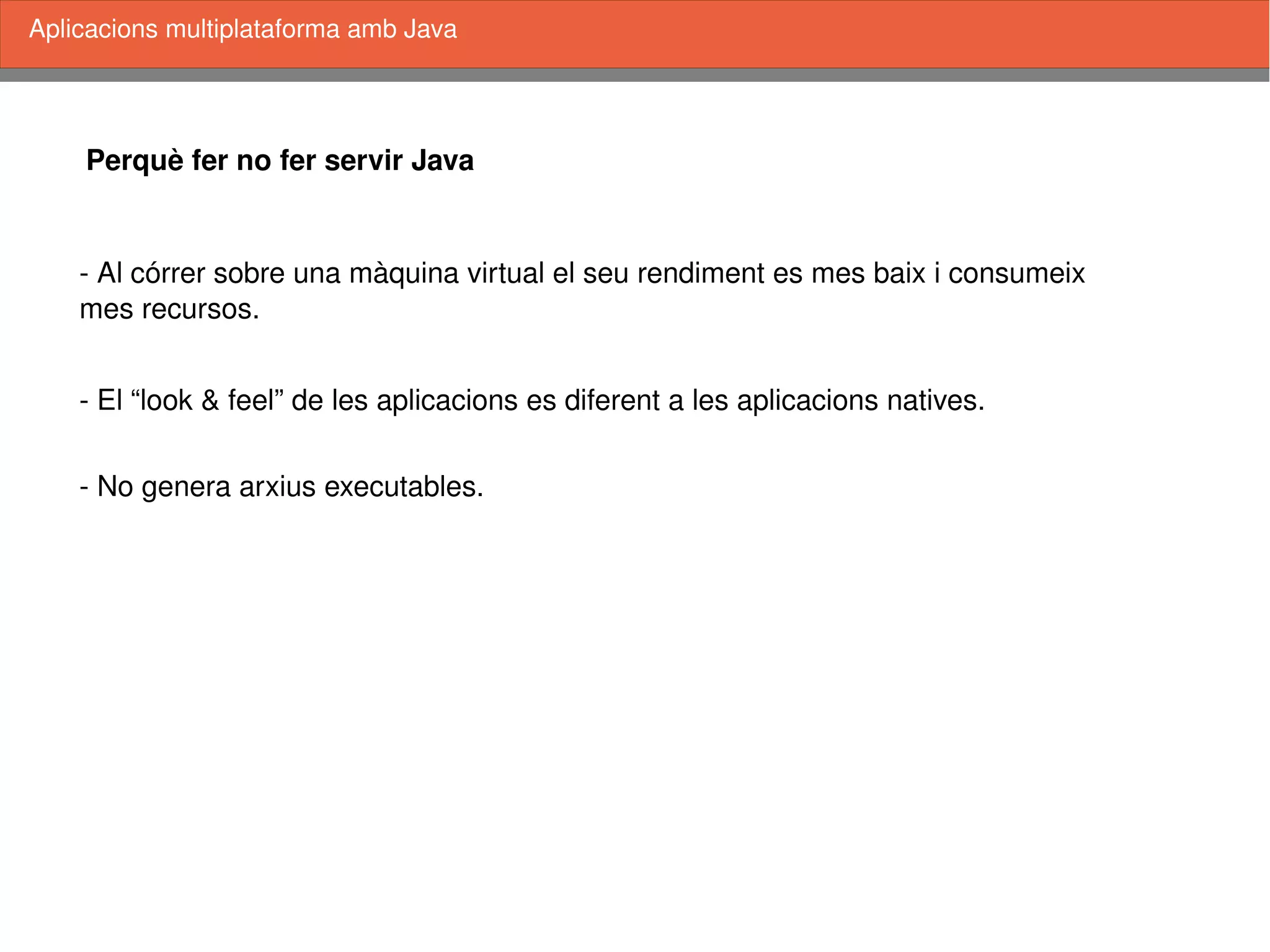    
Perquè fer no fer servir Java
­ Al córrer sobre una màquina virtual el seu rendiment es mes baix i consumeix 
mes recursos. 
­ El “look & feel” de les aplicacions es diferent a les aplicacions natives.
Aplicacions multiplataforma amb Java
­ No genera arxius executables.
 