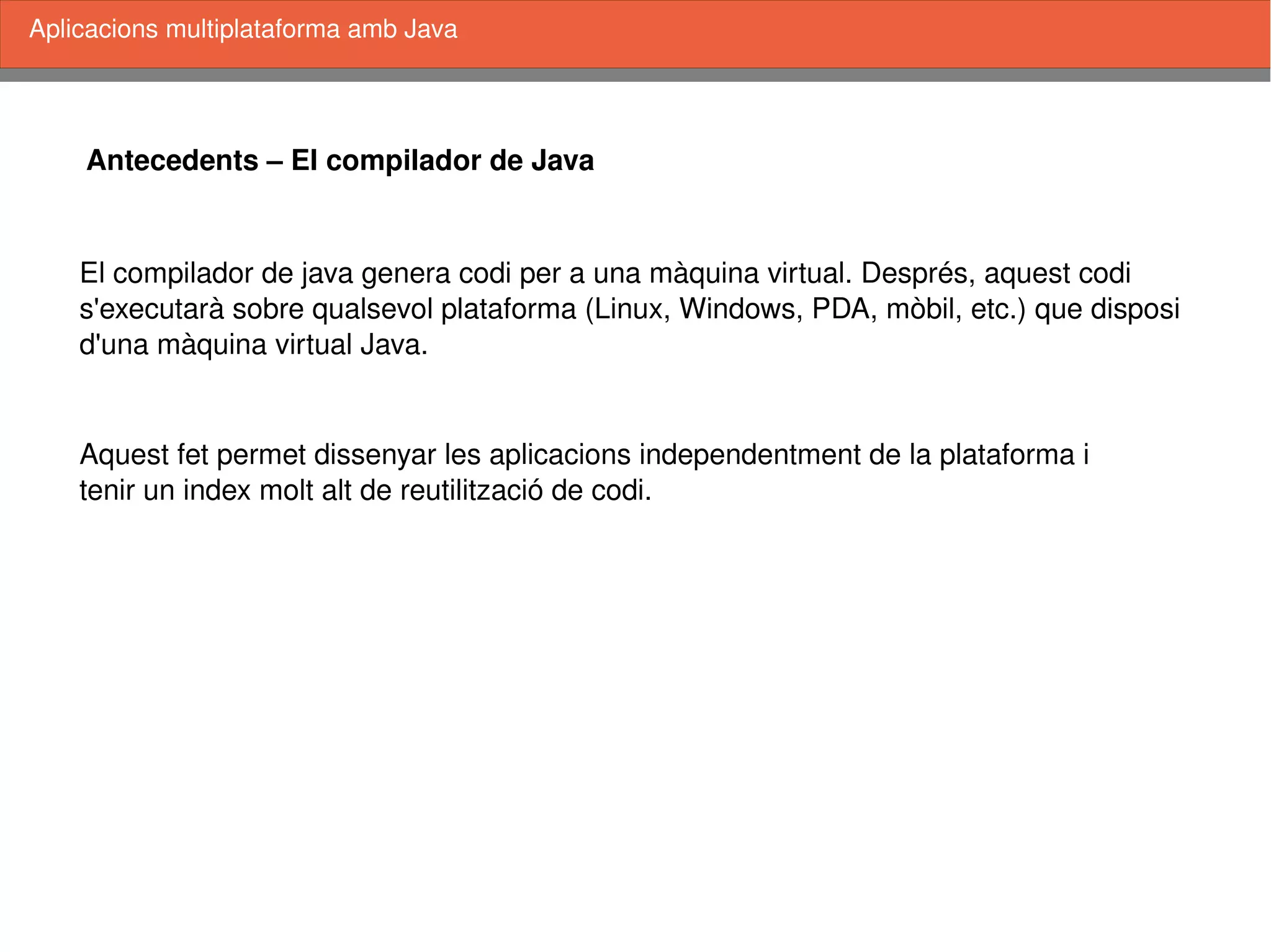    
Antecedents – El compilador de Java
El compilador de java genera codi per a una màquina virtual. Després, aquest codi
s'executarà sobre qualsevol plataforma (Linux, Windows, PDA, mòbil, etc.) que disposi
d'una màquina virtual Java.
Aquest fet permet dissenyar les aplicacions independentment de la plataforma i 
tenir un index molt alt de reutilització de codi.
Aplicacions multiplataforma amb Java
 