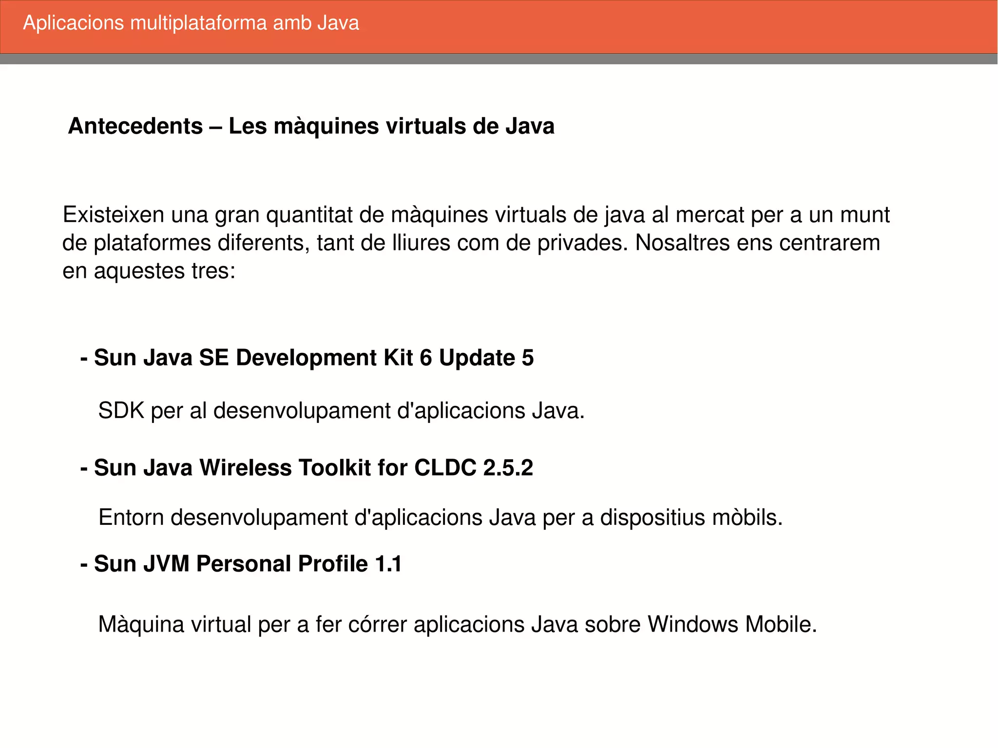    
Antecedents – Les màquines virtuals de Java
Existeixen una gran quantitat de màquines virtuals de java al mercat per a un munt
de plataformes diferents, tant de lliures com de privades. Nosaltres ens centrarem
en aquestes tres:
­ Sun Java SE Development Kit 6 Update 5
­ Sun Java Wireless Toolkit for CLDC 2.5.2
­ Sun JVM Personal Profile 1.1
SDK per al desenvolupament d'aplicacions Java.
Entorn desenvolupament d'aplicacions Java per a dispositius mòbils.
Màquina virtual per a fer córrer aplicacions Java sobre Windows Mobile.
Aplicacions multiplataforma amb Java
 