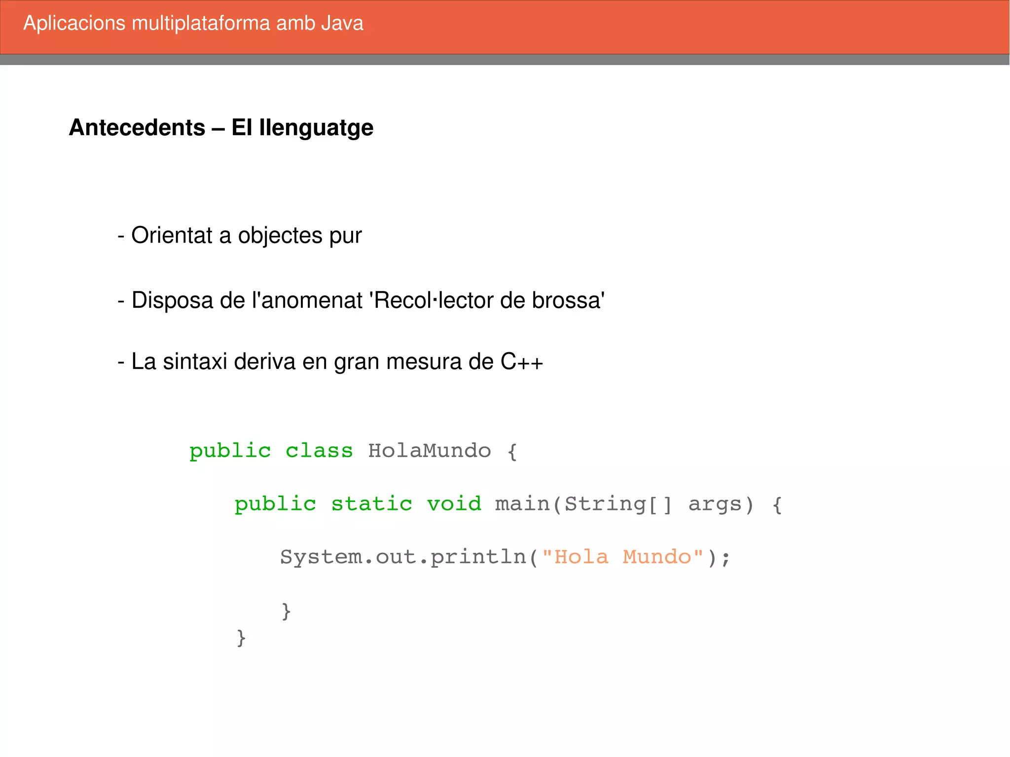    
Antecedents – El llenguatge
­ Orientat a objectes pur
­ Disposa de l'anomenat 'Recol∙lector de brossa'
­ La sintaxi deriva en gran mesura de C++
Aplicacions multiplataforma amb Java
public class HolaMundo {
public static void main(String[] args) {
System.out.println("Hola Mundo");
}
}
 