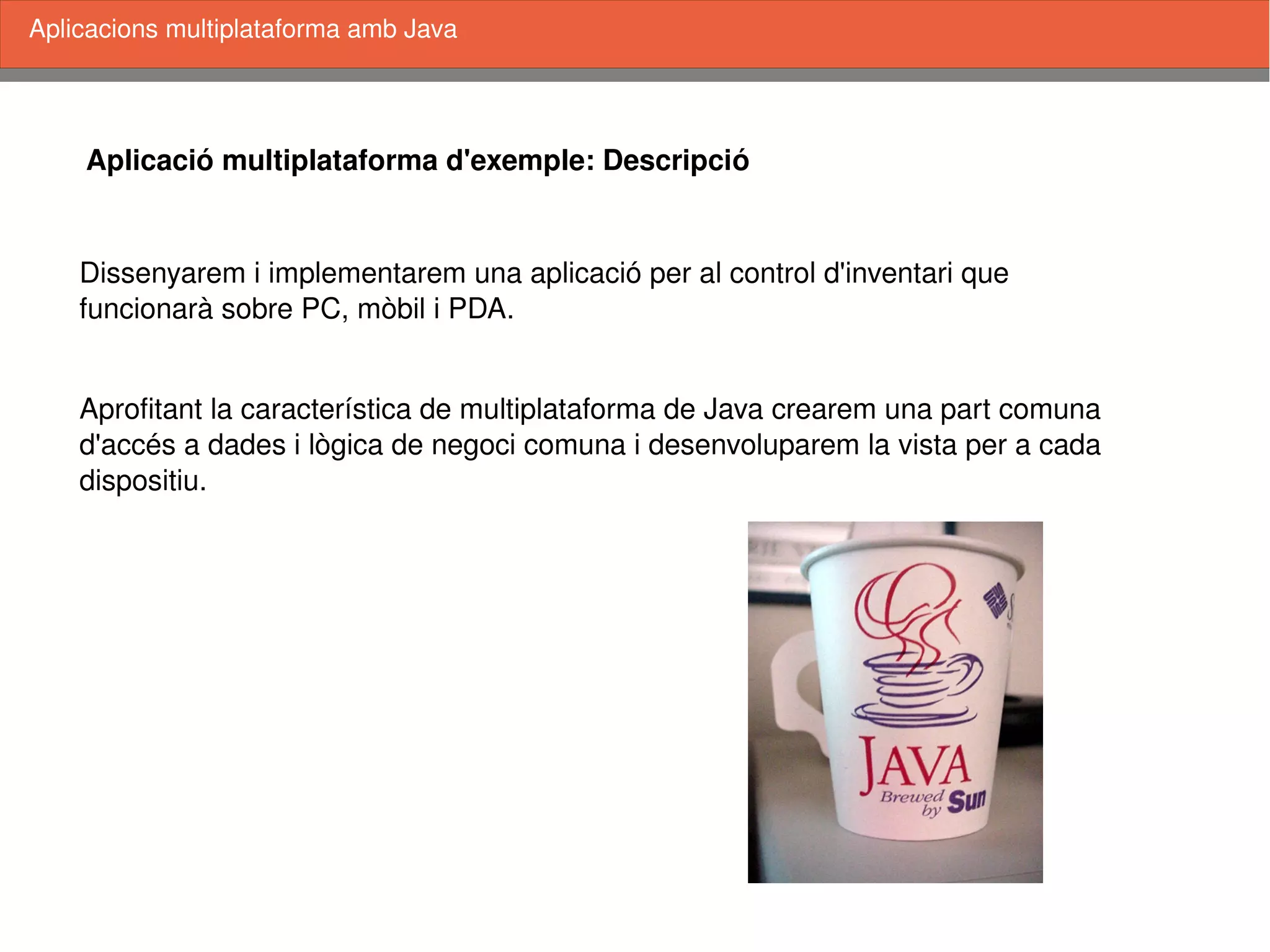    
Aplicació multiplataforma d'exemple: Descripció
Dissenyarem i implementarem una aplicació per al control d'inventari que 
funcionarà sobre PC, mòbil i PDA. 
Aprofitant la característica de multiplataforma de Java crearem una part comuna
d'accés a dades i lògica de negoci comuna i desenvoluparem la vista per a cada
dispositiu. 
Aplicacions multiplataforma amb Java
 