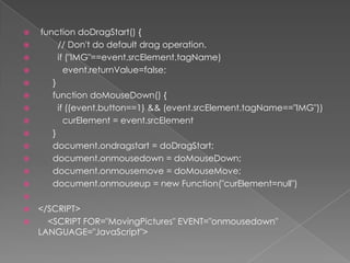 functiondoDragStart() {        // Don't do default dragoperation.if ("IMG"==event.srcElement.tagName)event.returnValue=false;      }functiondoMouseDown() {if ((event.button==1) && (event.srcElement.tagName=="IMG"))curElement = event.srcElement      }document.ondragstart = doDragStart;document.onmousedown = doMouseDown;document.onmousemove = doMouseMove;document.onmouseup = new Function("curElement=null")</SCRIPT>    <SCRIPT FOR="MovingPictures" EVENT="onmousedown" LANGUAGE="JavaScript">