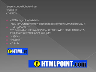 event.cancelBubble=true</SCRIPT></HEAD><BODY bgcolor="white"><DIV id=OuterDivstyle="position:relative;width:100%;height:250">    <img ID="Pic1" STYLE="position:relative;TOP:80pt;LEFT:0pt;WIDTH:150;HEIGHT:50;Z-INDEX:22;" src="html_point_3kb.gif">      </DIV></body></html>