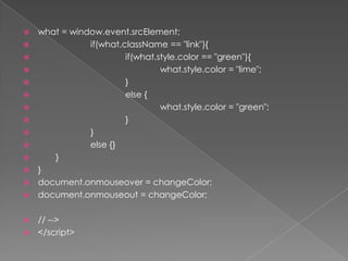 what = window.event.srcElement;if(what.className == "link"){if(what.style.color == "green"){what.style.color = "lime";			}else {what.style.color = "green";			}		}else {}	}}document.onmouseover = changeColor;document.onmouseout = changeColor;// --></script>