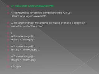 3º  IMÁGENES CON ONMOUSEOVER<TITLE>Ejemplos Javascript: ejemplo práctico </TITLE>      <script language="JavaScript">//This script changesthegraphicon mouse over and a graphic in//anotherpart of thescreen{alt0 = new Image();alt0.src = "white.jpg";alt1 = new Image();alt1.src = "java97_a.jpg";alt2 = new Image();alt2.src = "java97.jpg";</script>