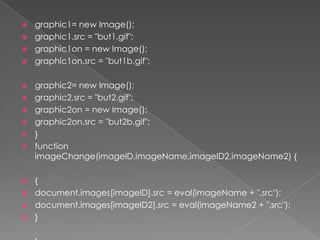 graphic1= new Image();graphic1.src = "but1.gif";graphic1on = new Image();graphic1on.src = "but1b.gif";graphic2= new Image();graphic2.src = "but2.gif";graphic2on = new Image();graphic2on.src = "but2b.gif";}functionimageChange(imageID,imageName,imageID2,imageName2) {{document.images[imageID].src = eval(imageName + ".src");document.images[imageID2].src = eval(imageName2 + ".src");}}
