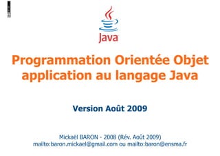 Programmation Orientée Objet 
application au langage Java 
Version Août 2009 
Mickaël BARON - 2008 (Rév. Août 2009) 
mailto:baron.mickael@gmail.com ou mailto:baron@ensma.fr 
 
