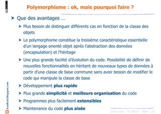 Cours Java - M. Baron - Page
keulkeul.blogspot.com
136
Polymorphisme : ok, mais pourquoi faire ?
Que des avantages …
Plus besoin de distinguer différents cas en fonction de la classe des
objets
Le polymorphisme constitue la troisième caractéristique essentielle
d’un langage orienté objet après l’abstraction des données
(encapsulation) et l’héritage
Une plus grande facilité d’évolution du code. Possibilité de définir de
nouvelles fonctionnalités en héritant de nouveaux types de données à
partir d’une classe de base commune sans avoir besoin de modifier le
code qui manipule la classe de base
Développement plus rapide
Plus grande simplicité et meilleure organisation du code
Programmes plus facilement extensibles
Maintenance du code plus aisée
 
