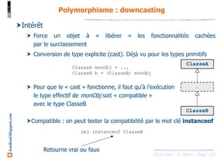 Cours Java - M. Baron - Page
keulkeul.blogspot.com
139
Polymorphisme : downcasting
Intérêt
Force un objet à « libérer » les fonctionnalités cachées
par le surclassement
Conversion de type explicite (cast). Déjà vu pour les types primitifs
Pour que le « cast » fonctionne, il faut qu’à l’exécution
le type effectif de monObj soit « compatible »
avec le type ClasseB
Compatible : on peut tester la compatibilité par le mot clé instanceof
ClasseA monObj = ...
ClasseB b = (ClasseB) monObj
ClasseB
ClasseA
…
obj instanceof ClasseB
Retourne vrai ou faux
 