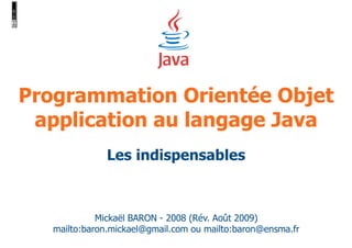 Mickaël BARON - 2008 (Rév. Août 2009)
mailto:baron.mickael@gmail.com ou mailto:baron@ensma.fr
Programmation Orientée Objet
application au langage Java
Les indispensables
 