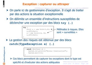 Cours Java - M. Baron - Page
keulkeul.blogspot.com
180
Exception : capturer ou attraper
On parle ici de gestionnaire d’exception. Il s’agit de traiter
par des actions la situation exceptionnelle
On délimite un ensemble d’instructions susceptibles de
déclencher une exception par des blocs try {…}
try {
Point a = new Point(1,4);
a.affiche();
a = new Point(-2, 4);
a.affiche();
}
Méthodes à risques. Elles
sont « surveillées »
La gestion des risques est obtenue par des blocs
catch(TypeException e) {…}
Ces blocs permettent de capturer les exceptions dont le type est
spécifié et d’exécuter des actions adéquates
} catch (ErrConst e) {
System.out.println("Erreur Construction");
System.exit(-1);
}
 