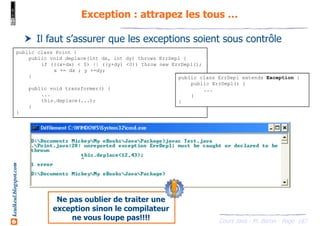 Cours Java - M. Baron - Page
keulkeul.blogspot.com
187
Exception : attrapez les tous …
Il faut s’assurer que les exceptions soient sous contrôle
public class Point {
public void deplace(int dx, int dy) throws ErrDepl {
if (((x+dx) < 0) || ((y+dy) <0)) throw new ErrDepl();
x += dx ; y +=dy;
}
public void transformer() {
...
this.deplace(...);
}
}
public class ErrDepl extends Exception {
public ErrDepl() {
...
}
}
Ne pas oublier de traiter une
exception sinon le compilateur
ne vous loupe pas!!!!
 