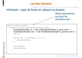 Cours Java - M. Baron - Page
keulkeul.blogspot.com
200
Les flux binaires
public class TestIO {
public static void main(String[] argv) {
FileInputStream in = new FileInputStream("a_lire.txt");
FileOutputStream out = new FileOutputStream("a_ecrire.txt");
int c;
while ((c = in.read()) != -1) {
out.write(c);
}
in.close();
out.close();
}
}
Exemple : copie de fichier en utilisant les binaires
Même raisonnement
que pour les
caractères sauf …
 