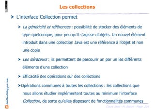 Cours Java - M. Baron - Page
keulkeul.blogspot.com
204
Les collections
L’interface Collection permet
La généricité et références : possibilité de stocker des éléments de
type quelconque, pour peu qu’il s’agisse d’objets. Un nouvel élément
introduit dans une collection Java est une référence à l’objet et non
une copie
Les itérateurs : ils permettent de parcourir un par un les différents
éléments d’une collection
Efficacité des opérations sur des collections
Opérations communes à toutes les collections : les collections que
nous allons étudier implémentent toutes au minimum l’interface
Collection, de sorte qu’elles disposent de fonctionnalités communes
 