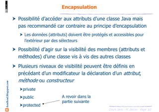 Cours Java - M. Baron - Page
keulkeul.blogspot.com
83
Encapsulation
Possibilité d’accéder aux attributs d’une classe Java mais
pas recommandé car contraire au principe d’encapsulation
Les données (attributs) doivent être protégés et accessibles pour
l’extérieur par des sélecteurs
Possibilité d’agir sur la visibilité des membres (attributs et
méthodes) d’une classe vis à vis des autres classes
Plusieurs niveaux de visibilité peuvent être définis en
précédant d’un modificateur la déclaration d’un attribut,
méthode ou constructeur
private
public
protected
A revoir dans la
partie suivante
 