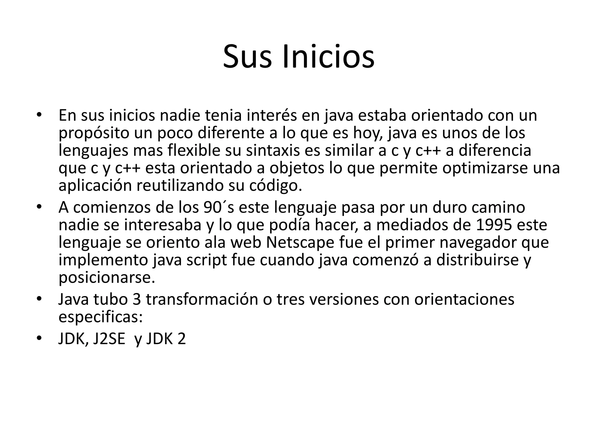 Sus IniciosEn sus inicios nadie tenia interés en java estaba orientado con un propósito un poco diferente a lo que es hoy, java es unos de los lenguajes mas flexible su sintaxis es similar a c y c++ a diferencia que c y c++ esta orientado a objetos lo que permite optimizarse una aplicación reutilizando su código.A comienzos de los 90´s este lenguaje pasa por un duro camino nadie se interesaba y lo que podía hacer, a mediados de 1995 este lenguaje se oriento ala web Netscape fue el primer navegador que implemento java script fue cuando java comenzó a distribuirse y posicionarse.Java tubo 3 transformación o tres versiones con orientaciones especificas:JDK,J2SE  y JDK 2 