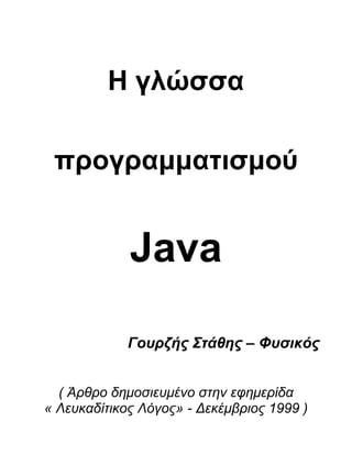 Η γλώσσα <br />προγραμματισμού <br />Java<br />Γουρζής Στάθης – Φυσικός<br />( Άρθρο δημοσιευμένο στην εφημερίδα<br />« Λευκαδίτικος Λόγος» - Δεκέμβριος 1999 )<br />Ο προγραμματισμός των ηλεκτρονικών υπολογιστών αφορά την δημι-ουργία των προγραμμάτων, του λογισμικού, (software), που υλοποιε-ίται από τα μηχανικά μέρη, το υλικό, (hardware), ενός computer. Σε πολλά από τα άρθρα του «Λευκαδίτικου Λόγου» περιγράψαμε αναλυ-τικά την έννοια του προγραμματισμού, καθώς και την ιστορική του πορεία από την εποχή του πρώτου προσωπικού υπολογιστή, (PC- Personal Computer), έως και την σημερινή εποχή της ταχύτητας, του ήχου και της εικόνας, (multimedia). Στα πρώτα του βήματα ο προ-γραμματισμός πραγματοποιήθηκε με συντακτικό, με λέξεις και φρά-σεις, σε επίπεδο κοντά σε αυτό που αποκαλούμε μέχρι και σήμερα γλώσσα μηχανής, (machine language). Αυτή είναι και η γλώσσα που αντιλαμβάνεται ο επεξεργαστής, (processor), του ηλεκτρονικού υπο-λογιστή, το μυαλό και η σκέψη του μηχανήματος. Η αρχή, το ξεκίνημα του προγραμματισμού, έγινε με την γλώσσα Assembly, που παρουσίαζε πολλές ιδιαιτερότητες και απαιτούσε αρκετές γνώσεις, όχι μόνο γύρω από την Πληροφορική, αλλά και από άλλες επιστήμες,<br />όπως τα Μαθηματικά και η Φυσική.<br />Η συνέχεια πραγματοποιήθηκε με γλώσσες προγραμματισμού όπως η Fortran, η GW-Basic, η Turbo Pascal και η γλώσσα C, για να φτά-σουμε στην σημερινή εποχή της Visual Basic, του Delphi και της C++. Τεχνικά ο προγραμματισμός ξεκίνησε με την αυστηρά δομημένη ανάπτυξη του κώδικα, (structured programming), όπου αναπτυσσόταν τα προγράμματα σε ξεχωριστά τμήματα που ενώνονταν κατόπιν σε ένα ενιαίο σύνολο, που αποτελούσε και τον κώδικα του  τελικού προγράμματος. Σήμερα ο κώδικας των προγραμμάτων που παρά-γεται για τα computers, αναπτύσσεται με την μέθοδο του αντικειμε-νοστραφούς προγραμματισμού, (object oriented programming), σύμφωνα με την οποία διασκευάζουμε έτοιμα κομμάτια κώδικα, ανάλογα με τις ανάγκες του προγράμματος που δημιουργούμε. Μπορούμε να πούμε ότι η σύγχρονη αυτή μέθοδος προγραμματι-σμού, είναι πολύ απλή για όσους έχουν γνώσεις και πείρα, αλλά αυτό δεν σημαίνει ότι είναι και εύκολη, μιας και το απλό ή το εύκολο δεν είναι πάντα έννοιες που συνοδεύουν η μια την άλλη. Όλα αυτά αφο-ρούν όμως τους ηλεκτρονικούς υπολογιστές, όπως τους γνωρίζουμε την σημερινή εποχή, στη δουλειά, το γραφείο ή ακόμα και στο σπίτι. Ο νέος μεγάλος φίλος της σημερινής κοινωνίας, ο καινούργιος σύντρο-φος του επαγγελματία, του μαθητή, του φοιτητή δεν είναι όμως μόνο το computer, αλλά και η παγκόσμια πραγματικότητα του Internet.<br />Το διεθνές δίκτυο των συνδεδεμένων ηλεκτρονικών υπολογιστών, η παγκόσμια κοινότητα του Internet, αποτελεί μια καινούργια πραγματι-κότητα που απεικονίζει την σημερινή κοινωνία του ανθρώπου, με όλα τα καλά και όλα τα κακά που αυτή περιέχει. Έτσι το Διαδίκτυο είναι φυσικό λοιπόν να αποτελεί ένα τεράστιο πεδίο δράσης και για τον προγραμματισμό, μιας και υπάρχουν αμέτρητες εφαρμογές, μια πληθώρα προγραμμάτων που αφορούν αποκλειστικά το δικτυακό περιβάλλον. Η γλώσσα προγραμματισμού Java είναι ένα εργαλείο ανάπτυξης εφαρμογών, (programming development tool), όπως επίσημα αποκαλείται σήμερα μια γλώσσα προγραμματισμού, που σχεδιάστηκε για να δημιουργεί προγράμματα για το Internet.<br />Το Διαδίκτυο είναι ο καινούργιος παγκόσμιος τρόπος επικοινωνίας, που δεν υπόκειται σε κανένα περιορισμό, από οποιοδήποτε φορέα, είτε κρατικό είτε ιδιωτικό. Από την αρχή της δημιουργίας του, το παγκόσμιο δίκτυο είχε σαν κύριο σκοπό του, την ανταλλαγή πάσης φύσεως δεδομένων σε ψηφιακή μορφή, μεταξύ των δικτυωμένων computers. Μέχρι τα μέσα της δεκαετίας του ’90, το δίκτυο είχε αυτό που λέμε στατική μορφή, η ανταλλαγή των δεδομένων αφορούσε κυρίως αρχεία με κείμενο, γράμματα, αριθμούς ή ακόμα και κώδικα για ηλεκτρονικούς υπολογιστές. Οι ιστοσελίδες, οι οθόνες που βλέπαμε κάθε φορά που συνδεόμαστε με το δίκτυο δεν είχαν την μορφή που έχουν σήμερα. Δεν διέθεταν ήχο, κίνηση ή ακόμα και εικόνα, αποτε-λούνταν κυρίως από κείμενο και δεδομένα. Αυτή λοιπόν την στατική μορφή ανάλαβε να αλλάξει η Java, που σχεδιάστηκε για να αλλάξει κυριολεκτικά την εμφάνιση του Internet.<br />Εκατομμύρια άνθρωποι σε όλο τον κόσμο χρησιμοποιούν το Διαδίκτυο για να επικοινωνήσουν, χιλιάδες είναι οι επιχειρήσεις που προβάλουν τα προϊόντα τους και μέσω του Internet, ενώ πληθαίνουν ραγδαία οι ραδιοφωνικοί και οι τηλεοπτικοί σταθμοί που διαθέτουν το πρόγραμμά τους σε ψηφιακή μορφή, μέσα από τις γραμμές του Διαδικτύου. Η γλώσσα προγραμματισμού Java ανέλαβε να δώσει μια πιο ευχάριστη, αλλά και πιο εύχρηστη, εικόνα σε αυτόν τον καινούργιο ψηφιακό κόσμο, που σύντομα θα αποτελεί αναπόσπαστο μέρος της καθημερινότητας για πολλούς από εμάς. Η ανάπτυξη της Java ξεκίνησε στις αρχές της δεκαετίας που μας αφήνει σε λίγες μέρες, μαζί με τον αιώνα και την χιλιετηρίδα στην οποία ανήκει. Η εταιρεία που την δημιούργησε είναι η Sun Microsystems,που διέθεσε τους καλύτε-ρους προγραμματιστές της για πάνω από πέντε χρόνια, με σκοπό να δημιουργήσει μια διεθνή γλώσσα προγραμματισμού για το Διαδίκτυο. Σήμερα μπορούμε να πούμε όχι μόνο ότι πέτυχε τον σκοπό της, αλλά ότι κατάφερε να αλλάξει οριστικά και την εμφάνιση του Internet.<br />Επικεφαλείς αυτής της ομάδας αναλυτών και προγραμματιστών, ήταν οι James Gosling, Patric Naughton και Mike Sheridan.Για όσους ασχολούνται με τον προγραμματισμό, κάποιους από τους τρεις ίσως τους γνωρίζετε ήδη από την συγγραφική τους δραστηριότητα. Το αρχικό θέμα της εργασίας που ανέπτυσσαν οι τρεις προγραμματιστές, ήταν μια γλώσσα προγραμματισμού που να υλοποιείται από οικιακές συσκευές που διέθεταν μικροεπεξεργαστή, όπως και οι ηλεκτρονικοί υπολογιστές. Σε αυτή την φάση ο James Gosling παρουσίασε μια γλώσσα προγραμματισμού με το όνομα Oak, που είχε την ικανότητα να υλοποιείται, να “τρέχει”, ανεξάρτητα από το λειτουργικό σύστημα που διέθετε το υπολογιστικό περιβάλλον, παρουσιάζοντας ταυτόχρο-να την μέγιστη ασφάλεια στη διαχείριση δεδομένων. Η Oak ήταν μια αντικειμενοστραφής γλώσσα προγραμματισμού, που φιλοδοξούσε να απαλλάξει τους προγραμματιστές από τα προβλήματα που παρουσίαζε η καθημερινή χρήση των οικιακών συσκευών που διέθεταν μικροεπεξεργαστή. Οι υπάρχουσες μέχρι εκείνη την στιγμή γλώσσες, όπως η C και η C++, είχαν μεν εκπληκτική απόδοση, αλλά περιορίζονταν σε ηλεκτρονικούς υπολογιστές και προγράμματα ορισμένου τύπου. Η Oak με άλλα λόγια είχε το μοναδικό πλεονέκτημα να υλοποιείται σε όλους τους επεξεργαστές της αγοράς. Η εταιρεία Sun Microsystems δημιούργησε το καλοκαίρι του 1992, την θυγατρική εταιρεία FirstPerson, που είχε σαν κύριο μέλημά της την ανάπτυξη της γλώσσας προγραμματισμού Oak. Με δεδομένη την ανάγκη μιας πα-γκόσμιας γλώσσας προγραμματισμού για το Διαδίκτυο, η Sun Microsystems αναγνώρισε σύντομα τις δυνατότητες της Oak και τον Ιανουάριο του 1995 παρουσίασε στην διεθνή αγορά την Java, μια γλώσσα προγραμματισμού που μπορούσε να υλοποιηθεί σε οποιοδήποτε ηλεκτρονικό υπολογιστή. Το βασικό σύνθημα της Sun Microsystems ήταν «Το Δίκτυο είναι ο υπολογιστής» και φρόντισε να το υλοποιήσει με τον καλύτερο τρόπο, με μια γλώσσα προγραμματι-σμού για κάθε PC και για όλα τα λειτουργικά συστήματα.<br />Μια από τις πιο σημαντικές καινοτομίες στην ιστορία του προγραμματισμού, είναι το γεγονός ότι ολόκληρο το πρόγραμμα της Java διατέθηκε ελεύθερα μέσα στο Διαδίκτυο για οποιονδήποτε θα ήθελε να την χρησιμοποιήσει για την δημιουργία των δικών του προγραμμάτων. Ο μεταφραστής των εντολών, (compiler), και οι βιβλιοθήκες, (libraries), της γλώσσας που περιείχαν ένα μεγάλο αριθμό εντολών και συναρτήσεων, διατέθηκαν ελεύθερα από τους δημιουργούς τους σε όλους τους προγραμματιστές. Το όραμα και η φιλοσοφία της εταιρείας Sun Microsystems, ήταν η δημιουργία ενός παγκόσμιου δικτύου ηλεκτρονικών υπολογιστών, μέσα από το οποίο κάθε άνθρωπος που θα ασχολούνταν με την Πληροφορική θα μπορούσε να χρησιμοποιήσει οποιοδήποτε πρόγραμμα χωρίς περιορισμούς. Η ελεύθερη διάθεση της Java ήταν το πρώτο σημαντικό βήμα προς την υλοποίηση αυτού του σκοπού.<br />Ο πλήρης τίτλος του νέου προγράμματος ήταν Java Programming Language Environment, που σημαίνει Προγραμματιστικό περιβάλλον της γλώσσας Java. Είναι προφανές ότι οι δημιουργοί της ήθελαν να τονίσουν τον καινούργιο τρόπο εργασίας, αλλά και την ανεξαρτησία που πρόσφερε η γλώσσα στους προγραμματιστές. Με την Java μπορούσαμε πια να δημιουργήσουμε προγράμματα για ηλεκτρονικούς υπολογιστές, που θα υλοποιούνταν σε οποιοδήποτε <br />τύπο μηχανής ,σε οποιοδήποτε computer. Εκτός από τον διαχωρισμό στον τρόπο κατασκευής, οι υπολογιστές διαθέτουν πολλές φορές και διαφορετικού τύπου επεξεργαστές, αλλά και λειτουργικά συστήματα. Αυτό σε δικτυακό περιβάλλον, στον κόσμο του Internet, δημιουργεί το πρόβλημα της ασυμβατότητας, το γεγονός δηλαδή να μην «τρέχει» κάποιο πρόγραμμα σε έναν υπολογιστή για τους λόγους που προαναφέρθηκαν. Η Java φιλοδοξούσε την δεκαετία του ’90, να ενοποιήσει όλες αυτές τις διαφορές, και να δώσει λύση στο πρόβλημα των διαφορετικών μηχανών που είχαν συνδεθεί στο Διαδίκτυο.<br />Το αρχικό όνομα της γλώσσας, όπως είδαμε στο προηγούμενο φύλλο του «Λευκαδίτικου Λόγου», ήταν η λέξη Oak που σημαίνει βαλανιδιά, και ήταν εμπνευσμένο από ένα τέτοιο δένδρο που υπήρχε μπροστά από το γραφείο του James Gosling,που ήταν και ο βασικός δημιουργός της καινούργιας γλώσσας. Γρήγορα όμως οι άνθρωποι της Sun Microsystems αναγκάστηκαν να το αλλάξουν, αφού διαπίστωσαν ότι υπήρχε ήδη μια γλώσσα προγραμματισμού με αυτό το όνομα. Για να βρουν το καινούργιο όνομα πραγματοποίησαν μια σειρά από συσκέψεις, και κατέληξαν στο όνομα Java από το όνομα μιας εξωτικής ποικιλίας καφέ που χρησιμοποιούσαν.<br />Κάθε υπολογιστής που είναι συνδεδεμένος με το Internet διαθέτει κάποια ειδικά προγράμματα για να μπορεί να πραγματοποιήσει την σύνδεση αυτή. Τα προγράμματα αυτά περιλαμβάνονται συνήθως σαν συμπλήρωμα στα βασικά προγράμματα που έχουν οι ηλεκτρονικοί υπολογιστές, τα λειτουργικά τους συστήματα. Αν, για παράδειγμα, χρησιμοποιείται στον computer σας τα Windows 95 ή τα Windows 98 ή ακόμα και τα Windows 2000, τότε έχετε στη διάθεσή σας τον Microsoft Explorer, που είναι ένα ειδικό πρόγραμμα που ασχολείται αποκλειστικά με το Internet. Υπάρχουν και άλλα τέτοια προγράμματα, όπως ο Netscape Communicator, αλλά δεν είναι τόσο γνωστά, ειδικά στην Ελλάδα. Αυτά τα προγράμματα περιλαμβάνουν, με τη σειρά τους, ένα άλλο ειδικό πρόγραμμα που είναι σε θέση να μεταφράζει τον κώδικα της Java σε γλώσσα μηχανής. Με άλλα λόγια όταν συνδεόμαστε στο Διαδίκτυο «κατεβάζουμε», (download), τον κώδικα της Java στον υπολογιστή μας, και κατόπιν γίνεται η μετάφραση του κώδικα σε πρόγραμμα. Το πρόγραμμα, που μεταφράζει την Java για να «τρέξει» η εφαρμογή του Διαδικτύου στον υπολογιστή μας, λέγεται εικονική μηχανή Java, (Java virtual machine), γιατί μπορεί να δημιουρ-γήσει κάθε είδους πρόγραμμα. Μπορούμε να πούμε ότι η εικονική μηχανή της Java είναι ένας υπολογιστής γενικής χρήσης, έχοντας όμως την μορφή του λογισμικού. Το μεγάλο πλεονέκτημα της Java είναι ο κώδικας που παράγει, μπορεί να χρησιμοποιηθεί από κάθε είδους επεξεργαστή, μπορεί να υλοποιηθεί δηλαδή από κινητά τηλέφωνα, από ένα συνηθισμένο computer, από ένα φορητό υπολογιστή, (laptop), ένα σταθμό εργασίας, (workstation), ή ακόμα και από ένα πολύ μεγάλο υπολογιστή, (mainframe). Η γενικευμένη χρήση της Java σε κάθε είδους σύγχρονη υπολογιστική μηχανή, εξασφαλίζει βέβαια και την ενοποιημένη επικοινωνία όλων αυτών των συσκευών. Η εποχή που τα κινητά τηλέφωνα θα επικοινωνούν με τα computers, ή που τα κινητά τηλέφωνα θα είναι computers, είναι πολύ κοντά μας.<br />Η γλώσσα προγραμματισμού Java είναι βασισμένη στην γλώσσα C++, με τη διαφορά ότι είναι πολύ πιο εύχρηστη και πολύ πιο απλή από την C. Η δομή της Java, ο τρόπος που λειτουργεί, έχει στηριχτεί στα πλεονεκτήματα που παρουσιάζουν άλλες γλώσσες, όπως η Fortran, η Lisp και η Smalltalk .Οι δύο τελευταίες δεν είναι πολύ γνωστές στο ευρύ κοινό, μιας και χρησιμοποιούνται περισσότερο σε μεγάλους υπολογιστές προηγμένης τεχνολογίας, (mainframes). Τα στοιχεία που χρησιμοποιήθηκαν από άλλες γλώσσες έχουν να κάνουν κυρίως με τους μαθηματικούς αλγόριθμους, τους ειδικούς εκείνους τύπους, που χρησιμοποιεί ο υπολογιστής, ειδικά όταν κάνει για περίπλοκους υπολογισμούς. Το γεγονός ότι μοιάζει πολύ με την C++, δεν αναιρεί την απλότητά της, αφού δεν διαθέτει όλα τα χαρακτηριστι-κά της γλώσσας αυτής. Ο διερμηνευτής εντολών, (interpreter), που διαθέτει η Java έχει μέγεθος μόλις 40 KiloBytes, ενώ οι βιβλιοθήκες της γλώσσας έχουν μέγεθος περίπου 200 KiloBytes.<br />Όλα τα προγράμματα που έχουν δημιουργηθεί με την γλώσσα προγραμματισμού Java, έχουν ενσωματωμένες όλες εκείνες τις πληροφορίες που είναι απαραίτητες για την σωστή επικοινωνία μέσα στο Διαδίκτυο. Όπως είδαμε υπάρχουν πολλοί διαφορετικοί τύποι επεξεργαστών, λειτουργικών συστημάτων και γλωσσών προγραμματι-σμού, με αποτέλεσμα να είναι απαραίτητη η μετατροπή, η μετάφραση, των προγραμμάτων, ώστε να λειτουργούν σωστά στο εσωτερικό του υπολογιστή. Τα προγράμματα που αναλαμβάνουν αυτές τις αναγκαίες μετατροπές, λέγονται πρωτόκολλα επικοινωνίας, (protocols). Τα πιο γνωστά και τα πιο διαδεδομένα από αυτά συμπεριλαμβάνονται στα προγράμματα της Java, ώστε να λειτουργούν με οποιοσδήποτε συν-θήκες υπολογιστικού περιβάλλοντος, είτε αυτό αφορά το υλικό, (hardware), είτε αφορά το λογισμικό, (software), του συστήματος.<br />Η γλώσσα προγραμματισμού Java είναι μια από τις γλώσσες τελευταίας γενιάς και χαρακτηρίζεται ως μια αντικειμενοστραφής γλώσσα υψηλού επιπέδου, (high level object oriented language). Αυτό με πιο απλά λόγια σημαίνει ότι για να ασχοληθείτε με την Java, θα πρέπει να διαθέτετε ήδη βασικές γνώσεις προγραμματισμού και προπαντός πείρα στην κατασκευή και διόρθωση προγραμμάτων σε περιβάλλον Windows. Οι αρχάριοι προγραμματιστές ξεκινούν με τις λεγόμενες δομημένες γλώσσες προγραμματισμού, (structured programming languages), όπως η Turbo Pascal και η Turbo C, και κατόπιν γίνονται ικανοί να αντεπεξέλθουν στις δυσκολίες που παρουσιάζει ο αντικειμενοστραφής προγραμματισμός, (object oriented programming), με γλώσσες όπως η Visual Basic, η C++ και η Java.<br /> Η γλώσσα προγραμματισμού Java ξεκίνησε σαν μια εργασία πάνω στις αναπτυσσόμενες “έξυπνες” ηλεκτρικές συσκευές της δεκαετίας του ΄90. Η τελική της μορφή, σαν η επίσημη γλώσσα προγραμματι-σμού στο Internet, δόθηκε από την εφαρμογή της σε κάθε είδους υπολογιστή, αλλά και από την πλατιά αποδοχή που της επιφύλαξε το σύνολο του κόσμου της Πληροφορικής. Σήμερα η πλειοψηφία των προγραμμάτων που δουλεύουν στο Internet, είναι γραμμένα με αυτή την γλώσσα προγραμματισμού και έχουν το ασύγκριτο προνόμιο να «τρέχουν» σε όλων των ειδών τα μηχανήματα, ανεξάρτητα από το είδος κατασκευής ή το λειτουργικό σύστημα κά-τω από το οποίο λειτουργούν. Το 1995 παρουσιάστηκε στο ευρύ προγραμματιστικό κοινό και από τότε αποτελεί το κύριο μέσο ανάπτυξης εφαρμογών για το Διαδίκτυο. Ας κοιτάξουμε όμως πως δημιουργείται ένα πρόγραμμα με την γλώσσα αυτή.<br />Πρώτα από όλα βέβαια, πρέπει να διαθέτετε τον μεταφραστή, (compiler), της γλώσσας και τις βιβλιοθήκες υποστήριξης, (support libraries), που προσφέρονται μέσω του Internet από την Sun Microsystems, την εταιρεία κατασκευής της Java. Όλα αυτά τα προγράμματα, καθώς και κάποια βοηθητικά εργαλεία, περιλαμβάνονται σε μια ομάδα προγραμμάτων με το όνομα JDK,<br />( Java Development Kit ), που διατίθεται δωρεάν από την διεύθυνση, (site),της εταιρείας Sun.<br />Χρησιμοποιώντας έναν οποιονδήποτε κειμενογράφο για Java, (από τους αρκετούς Java Editors που κυκλοφορούν δωρεάν στο Διαδίκτυο), γράφετε τον κώδικα του προγράμματος. Ποιού προγράμματος, θα ρωτήσει κάποιος, που θα βρεθεί ο κώδικας και τι ακριβώς θα κάνει αυτό το πρόγραμμα ; Για να δουλέψετε με την Java αρκεί να αγοράσετε ένα σχετικό βιβλίο και να ξεκινήσετε με τα απλά παραδείγματα που περιέχει. Το πρώτο μεγάλο πρόβλημα που αντιμετωπίζουν σήμερα οι αρχάριοι προγραμματιστές είναι η εύρεση της ίδιας της γλώσσας, του προγράμματος, παρά του κώδικα, δηλαδή των ειδικών κειμένων με τις εντολές και τις συναρτήσεις.<br />Στην περίπτωση όμως της Java έχετε, όπως περιγράψαμε παραπάνω, το πρόγραμμα από το Internet. Τα βιβλία για τον προγραμματισμό δεν είναι πια τόσο δυσεύρετα όσο την περασμένη δεκαετία, και τα παραδείγματα που περιέχουν είναι απλά και κατανοητά για να κάνετε ένα σωστό ξεκίνημα στην Java. Αφού λοιπόν γράψετε τον κώδικά σας στον κειμενογράφο, (editor), χρησιμοποιείται τον μεταφραστή, (compiler), για την πρώτη του μετατροπή. Ο μεταγλωττιστής, όπως αλλιώς λέγεται το πρόγραμμα αυτό, μετατρέπει τον κώδικα σε ένα είδος κειμένου, με το όνομα κώδικας ψηφιολέξης, (byte code). Το πρόγραμμα αυτό «τρέχει» στον υπολογιστή και το αποτέλεσμά του είναι η εφαρμογή, ένα applet,όπως χαρακτηριστικά λέγεται. Τα Java applets δεν είναι τίποτε άλλο δηλαδή, από τα προγράμματα που «κατεβάζουμε» από το δίκτυο στον υπολογιστή μας. Το δικό μας μηχάνημα διαθέτει την εικονική μηχανή, (virtual machine), ένα πρόγραμμα που αναλαμβάνει να υλοποιήσει το τελικό πρόγραμμα, ανεξάρτητα από το υπολογιστικό περιβάλλον που διαθέτουμε. Πριν από την τελική μορφή του, το πρόγραμμα ενσωματώνει και ένα μέρος κώδικα με το οποίο συνδέεται με κάποια ιστοσελίδα, (webpage), με την διεύθυνση που έχει στο Internet.<br />Τα πρακτικά αποτελέσματα της Java στο Διαδίκτυο είναι σήμερα γνωστά σε όλους τους συνδεδεμένους χρήστες και όλοι συμφωνούν ότι η εμφάνιση, αλλά και η λειτουργία του Internet, είναι και πιο ευχάριστη και πιο αποδοτική από ότι πριν την έλευση της γλώσσας αυτής. Η βασική διαφορά των ιστοσελίδων που περιλαμβάνουν εφαρμογές Java, (Java applets), είναι η κίνηση, (animation), και τα εκπληκτικά γραφικά, (graphics), που διαθέτουν. Η άμεση αλληλεπίδραση με τον χρήστη, η ταχύτητα με την οποία αποκρίνεται στις επιλογές του δείκτη του ποντικιού, είναι χαρακτηριστικό της Java και ένα από τα πιο σημαντικά της προτερήματα. Από επαγγελματική άποψη, μπορείτε να ενημερώνετε σε ελάχιστο χρόνο τις ιστοσελίδες της προτίμησής σας, με τις βάσεις δεδομένων της επιχείρησής σας.<br />Από τον Ιανουάριο του 1995 που εμφανίστηκε η Java στην παγκόσμια αγορά της Πληροφορικής, δεν σταμάτησε να πραγματοποιεί συνεργασίες με τις μεγαλύτερες εταιρείες παραγωγής λογισμικού, (software), προγραμμάτων για ηλεκτρονικούς υπολογιστές. Με τις εταιρείες παραγωγής μηχανημάτων, υλικού, (hardware), η Sun Microsystems, δεν ήταν απαραίτητο να κάνει ιδιαίτερες συνεργασίες γιατί ούτως ή άλλως τα προγράμματα της Java είχαν την ευχέρεια να «τρέχουν» σε κάθε είδους υπολογιστή, ανεξάρτητα από την σύνθεσή του. Η IBM, (International Business Machines), παράγει ηλεκτρονικούς υπολογιστές κορυφαίας τεχνολογίας αλλά αναπτύσσει και προγράμματα για υπολογιστές, η εταιρεία Microsoft παράγει τα διάσημα πλέον Windows καθώς και άλλα πολύ χρήσιμα προγράμματα για computers, η Oracle ειδικεύεται στις βάσεις δεδομένων, η Symantec παράγει προγράμματα κυρίως για τον έλεγχο και την α-σφάλεις των δεδομένων σε υπολογιστές, ενώ η Netscape ασχολείται με το Internet και τις εφαρμογές που υλοποιούνται σε αυτό. Όλες αυτές οι πολύ μεγάλες και γνωστές εταιρείες στον κόσμο της Πληροφορικής έχουν συμπεριλάβει σε σημαντικό βαθμό κάθε είδους συνεργασία στα προγράμματά τους με την γλώσσα προγραμματισμού Java. Παρατηρείστε ότι δεν υπάρχει τομέας των ηλεκτρονικών υπολογιστών που να μην έχει εφαρμογές αυτή η γλώσσα προγραμ-ματισμού. Λειτουργικά συστήματα, (operating systems), εφαρμογές για Windows, βάσεις δεδομένων, (data bases), προγράμματα για ιούς υπολογιστών, (anti-virus programs), προγράμματα  αξιολόγησης των δυνατοτήτων ενός computer, (benchmarks programs), προγράμματα για δίκτυα, (network programs), σε όλες αυτές τις κατηγορίες λογισμικού η Java πρόσθεσε υλικό και τεχνογνωσία ώστε να συνεργάζεται άνετα με κάθε είδους ηλεκτρονικό υπολογιστή.<br />Θα κλείσουμε το αφιέρωμα στην γλώσσα προγραμματισμού Java με μια αναφορά στην φιλοσοφία των κατασκευαστών της, των ιδρυτών και δημιουργών της εταιρείας Sun Microsystems. Μερικά γεγονότα ακόμα θα μας διευκολύνουν να κατανοήσουμε τον χαρακτήρα της Java,τις προοπτικές και γενικότερα το μέλλον της. Πριν από δύο και μισό χρόνια, την Άνοιξη του 1997 η εταιρεία Sun Microsystems παρουσίασε στο ευρύ κοινό έναν καινούργιο υπολογιστή με το όνομα Sun Javastation. Το καινούργιο computer δεν διέθετε οδηγούς δίσκων, (disk drives), αποθηκευτικά μέσα και λειτουργούσε μόνο μέσα σε δικτυακό περιβάλλον, (network). Για να λειτουργήσει χρειαζόταν να είναι συνδεδεμένο σε κάποιο τοπικό δίκτυο, συγκεκριμένα με έναν server τύπου Netra. Για όσους δεν έχουν τις βασικές γνώσεις γύρω από τα δίκτυα, αναφέρουμε εν συντομία ότι τοπικό δίκτυο ηλεκτρονικών υπολογιστών, (local network), λέγεται ένας ορισμένος αριθμός computers που έχουν συνδεθεί μεταξύ τους. Όλα τα μηχανήματα συνδέονται σε ένα κεντρικό υπολογιστή, που διαθέτει ιδιαίτερα αυξημένη ισχύ, και λέγεται server. Τα άλλα μηχανήματα λέγονται σταθμοί εργασίας, (workstations), τα οποία επικοινωνούν με τον server και χρησιμοποιούν από κοινού και τα προγράμματα, (software), και τα εξαρτήματά του,(devices).<br />Από εκεί βγαίνει και το πρόθεμα station στην λέξη Javastation, που δηλώνει ότι πρόκειται για ένα μηχάνημα που λειτουργεί σε περιβάλλον δικτύου, συνδεδεμένο δηλαδή με κάποιο server.<br />Το Sun Javastation σχεδιάστηκε με τέτοιο τρόπο ώστε να αξιοποιεί τα προγράμματα ενός κεντρικού υπολογιστή και διέθετε συστήματα αναπαραγωγής ήχου και εικόνας, (multimedia).<br />Σήμερα τα Sun Javastations δεν είναι πολύ διαδεδομένα, λόγω του μεγάλου ανταγωνισμού στην αγορά της Πληροφορικής. Στην ουσία επρόκειτο για μηχανές που θα μπορούσαν να «τρέχουν» οποιοδήποτε πρόγραμμα, (σε γλώσσα Java), με την ελάχιστη σύνθεση από άποψη υλικού, (hardware). Με πιο απλά λόγια ήταν μια προσπάθεια που θα έφερνε τον κόσμο της Πληροφορικής πιο κοντά σε όλους τους ανθρώπους, με το ελάχιστο δυνατό κόστος. Η προ-σπάθεια αυτή βέβαια δεν πέτυχε, απλά αναβλήθηκε η δημοσιοποίηση των εκπληκτικών προτερημάτων της για τον πολύ κόσμο. Το γεγονός όμως ότι μεγάλες εταιρείες Πληροφορικής προσπαθούν να ανοίξουν τις πύλες της γνώσης στο ευρύ κοινό μας προϊδεάζει για τις ραγδαίες εξελίξεις στην αγορά της Πληροφορικής, τόσο από οικονομικής πλευράς, (πιο φθηνά μηχανήματα), όσο και από πλευράς ποιότητας, (πιο καλά προγράμματα).<br />Υ.Γ.<br />Στην συγγραφή των άρθρων για τον «Λευκαδίτικο Λόγο» χρησιμοποιήθηκαν σαν πηγές δεδομένων τα παρακάτω περιοδικά πληροφορικής, που κυκλοφορούν σε μηνιαία βάση, εκτός από το «Computer & Software»,(παλιά έκδοση),που ήταν 15νθήμερο:<br />«Computer για όλους», που εκδίδεται από την Compupress Α.Ε.,<br />«PC-Master»,               που εκδίδεται από την Compupress Α.Ε.,<br />«Computer & Software»,που εκδίδεται από την Computer Verlag S.A., (έχει σταματήσει η έκδοση του περιοδικού).<br />