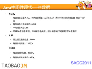 Java中间件现状-一些数据
•   Notify
     – 每日消息总量 4.4亿。Half消息的量 1亿5千万/天；Committed的消息的量 2亿9千万/
       天
     – 每日消息投递条次约15亿次
     – 平均消息大小1.8k
     – 总共78个消息主题，786种消息类型，部分消息的订阅者超过30个集群

•   HSF
     – 线上提供服务数量：600+

     – 每日总调用量：150亿+

•   TDDL
     – 每日SQL执行量，30亿+。

     – 每日数据复制量约2.8亿+。


                                               SACC2011
 