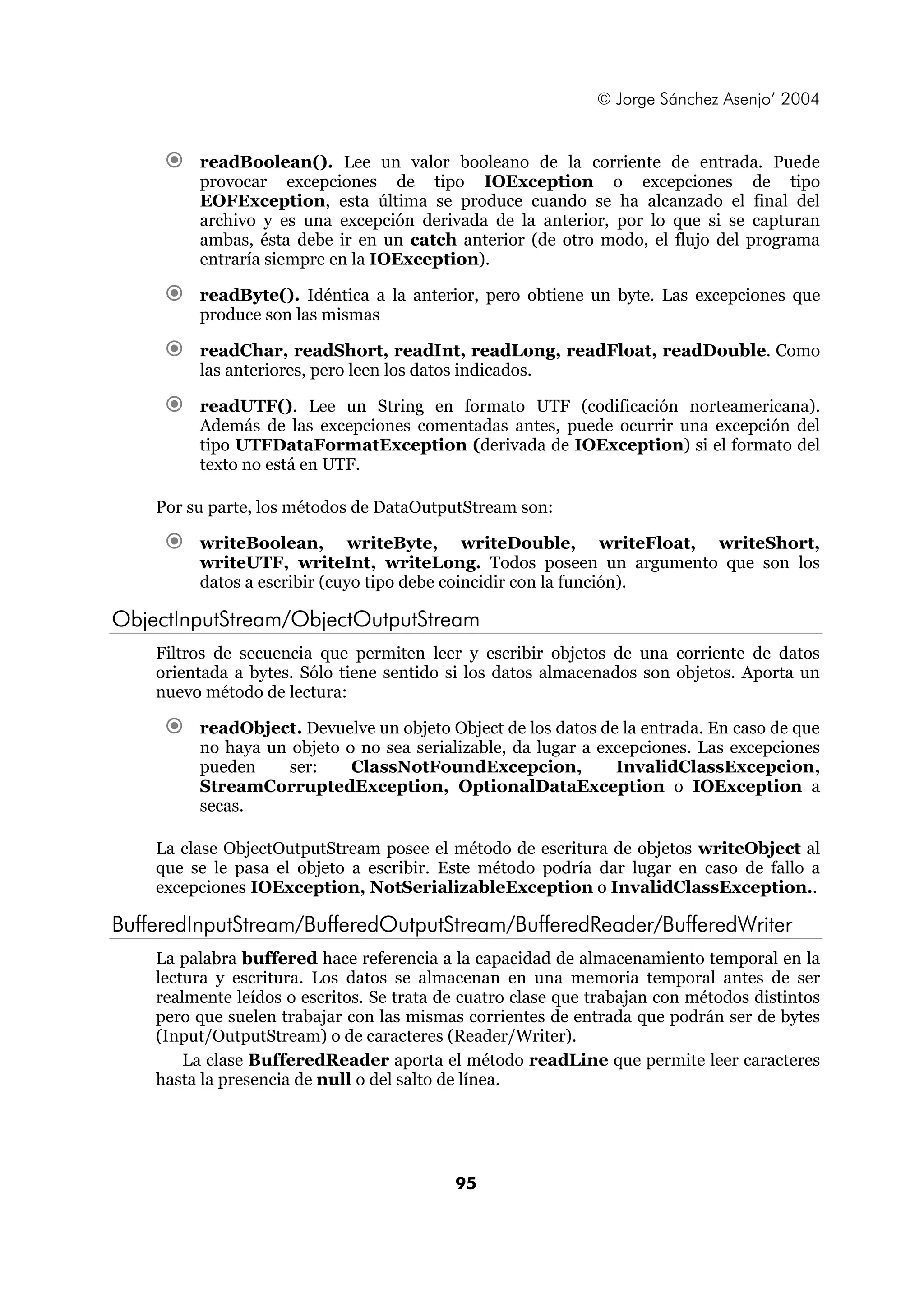 © Jorge Sánchez Asenjo’ 2004


         readBoolean(). Lee un valor booleano de la corriente de entrada. Puede
         provocar excepciones de tipo IOException o excepciones de tipo
         EOFException, esta última se produce cuando se ha alcanzado el final del
         archivo y es una excepción derivada de la anterior, por lo que si se capturan
         ambas, ésta debe ir en un catch anterior (de otro modo, el flujo del programa
         entraría siempre en la IOException).

         readByte(). Idéntica a la anterior, pero obtiene un byte. Las excepciones que
         produce son las mismas

         readChar, readShort, readInt, readLong, readFloat, readDouble. Como
         las anteriores, pero leen los datos indicados.

         readUTF(). Lee un String en formato UTF (codificación norteamericana).
         Además de las excepciones comentadas antes, puede ocurrir una excepción del
         tipo UTFDataFormatException (derivada de IOException) si el formato del
         texto no está en UTF.

    Por su parte, los métodos de DataOutputStream son:

         writeBoolean, writeByte, writeDouble, writeFloat, writeShort,
         writeUTF, writeInt, writeLong. Todos poseen un argumento que son los
         datos a escribir (cuyo tipo debe coincidir con la función).

ObjectInputStream/ObjectOutputStream
    Filtros de secuencia que permiten leer y escribir objetos de una corriente de datos
    orientada a bytes. Sólo tiene sentido si los datos almacenados son objetos. Aporta un
    nuevo método de lectura:

         readObject. Devuelve un objeto Object de los datos de la entrada. En caso de que
         no haya un objeto o no sea serializable, da lugar a excepciones. Las excepciones
         pueden    ser:     ClassNotFoundExcepcion,            InvalidClassExcepcion,
         StreamCorruptedException, OptionalDataException o IOException a
         secas.

    La clase ObjectOutputStream posee el método de escritura de objetos writeObject al
    que se le pasa el objeto a escribir. Este método podría dar lugar en caso de fallo a
    excepciones IOException, NotSerializableException o InvalidClassException..

BufferedInputStream/BufferedOutputStream/BufferedReader/BufferedWriter
    La palabra buffered hace referencia a la capacidad de almacenamiento temporal en la
    lectura y escritura. Los datos se almacenan en una memoria temporal antes de ser
    realmente leídos o escritos. Se trata de cuatro clase que trabajan con métodos distintos
    pero que suelen trabajar con las mismas corrientes de entrada que podrán ser de bytes
    (Input/OutputStream) o de caracteres (Reader/Writer).
        La clase BufferedReader aporta el método readLine que permite leer caracteres
    hasta la presencia de null o del salto de línea.




                                           95
 