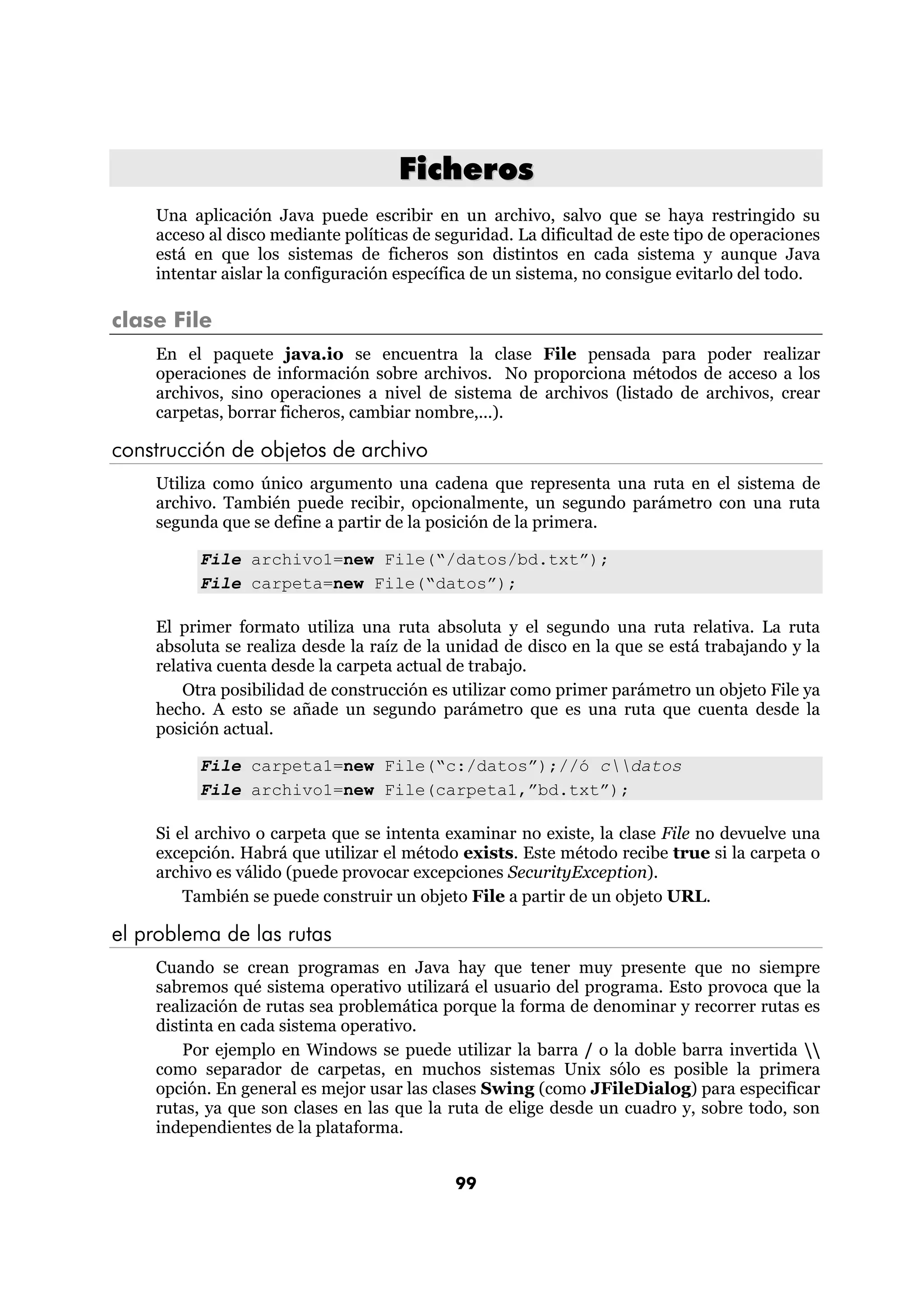 Ficheros
    Una aplicación Java puede escribir en un archivo, salvo que se haya restringido su
    acceso al disco mediante políticas de seguridad. La dificultad de este tipo de operaciones
    está en que los sistemas de ficheros son distintos en cada sistema y aunque Java
    intentar aislar la configuración específica de un sistema, no consigue evitarlo del todo.

clase File
    En el paquete java.io se encuentra la clase File pensada para poder realizar
    operaciones de información sobre archivos. No proporciona métodos de acceso a los
    archivos, sino operaciones a nivel de sistema de archivos (listado de archivos, crear
    carpetas, borrar ficheros, cambiar nombre,...).

construcción de objetos de archivo
    Utiliza como único argumento una cadena que representa una ruta en el sistema de
    archivo. También puede recibir, opcionalmente, un segundo parámetro con una ruta
    segunda que se define a partir de la posición de la primera.

         File archivo1=new File(“/datos/bd.txt”);
         File carpeta=new File(“datos”);

    El primer formato utiliza una ruta absoluta y el segundo una ruta relativa. La ruta
    absoluta se realiza desde la raíz de la unidad de disco en la que se está trabajando y la
    relativa cuenta desde la carpeta actual de trabajo.
        Otra posibilidad de construcción es utilizar como primer parámetro un objeto File ya
    hecho. A esto se añade un segundo parámetro que es una ruta que cuenta desde la
    posición actual.

         File carpeta1=new File(“c:/datos”);//ó cdatos
         File archivo1=new File(carpeta1,”bd.txt”);

    Si el archivo o carpeta que se intenta examinar no existe, la clase File no devuelve una
    excepción. Habrá que utilizar el método exists. Este método recibe true si la carpeta o
    archivo es válido (puede provocar excepciones SecurityException).
        También se puede construir un objeto File a partir de un objeto URL.

el problema de las rutas
    Cuando se crean programas en Java hay que tener muy presente que no siempre
    sabremos qué sistema operativo utilizará el usuario del programa. Esto provoca que la
    realización de rutas sea problemática porque la forma de denominar y recorrer rutas es
    distinta en cada sistema operativo.
        Por ejemplo en Windows se puede utilizar la barra / o la doble barra invertida 
    como separador de carpetas, en muchos sistemas Unix sólo es posible la primera
    opción. En general es mejor usar las clases Swing (como JFileDialog) para especificar
    rutas, ya que son clases en las que la ruta de elige desde un cuadro y, sobre todo, son
    independientes de la plataforma.


                                            99
 