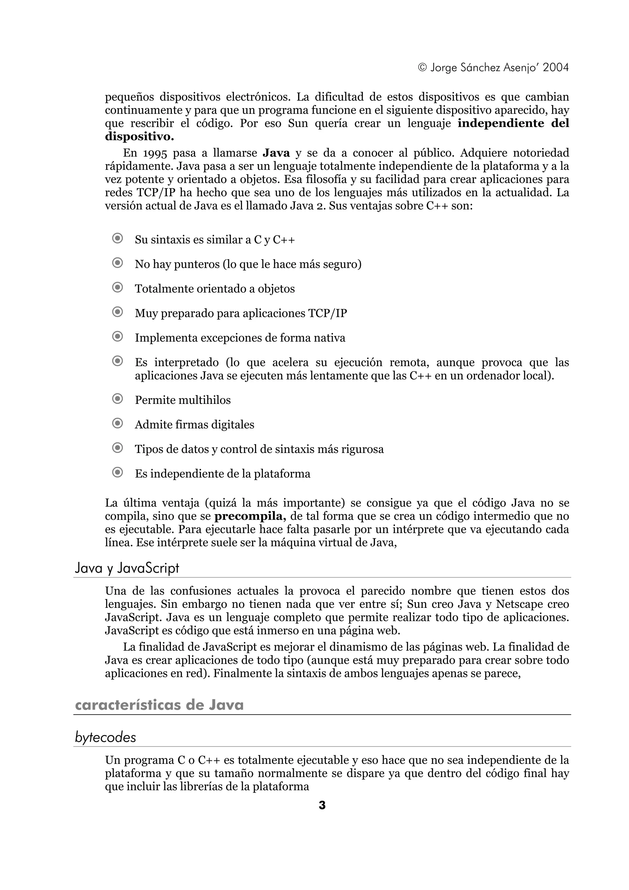© Jorge Sánchez Asenjo’ 2004

    pequeños dispositivos electrónicos. La dificultad de estos dispositivos es que cambian
    continuamente y para que un programa funcione en el siguiente dispositivo aparecido, hay
    que rescribir el código. Por eso Sun quería crear un lenguaje independiente del
    dispositivo.
       En 1995 pasa a llamarse Java y se da a conocer al público. Adquiere notoriedad
    rápidamente. Java pasa a ser un lenguaje totalmente independiente de la plataforma y a la
    vez potente y orientado a objetos. Esa filosofía y su facilidad para crear aplicaciones para
    redes TCP/IP ha hecho que sea uno de los lenguajes más utilizados en la actualidad. La
    versión actual de Java es el llamado Java 2. Sus ventajas sobre C++ son:

         Su sintaxis es similar a C y C++

         No hay punteros (lo que le hace más seguro)

         Totalmente orientado a objetos

         Muy preparado para aplicaciones TCP/IP

         Implementa excepciones de forma nativa

         Es interpretado (lo que acelera su ejecución remota, aunque provoca que las
         aplicaciones Java se ejecuten más lentamente que las C++ en un ordenador local).

         Permite multihilos

         Admite firmas digitales

         Tipos de datos y control de sintaxis más rigurosa

         Es independiente de la plataforma

    La última ventaja (quizá la más importante) se consigue ya que el código Java no se
    compila, sino que se precompila, de tal forma que se crea un código intermedio que no
    es ejecutable. Para ejecutarle hace falta pasarle por un intérprete que va ejecutando cada
    línea. Ese intérprete suele ser la máquina virtual de Java,

Java y JavaScript
    Una de las confusiones actuales la provoca el parecido nombre que tienen estos dos
    lenguajes. Sin embargo no tienen nada que ver entre sí; Sun creo Java y Netscape creo
    JavaScript. Java es un lenguaje completo que permite realizar todo tipo de aplicaciones.
    JavaScript es código que está inmerso en una página web.
        La finalidad de JavaScript es mejorar el dinamismo de las páginas web. La finalidad de
    Java es crear aplicaciones de todo tipo (aunque está muy preparado para crear sobre todo
    aplicaciones en red). Finalmente la sintaxis de ambos lenguajes apenas se parece,

características de Java

bytecodes
    Un programa C o C++ es totalmente ejecutable y eso hace que no sea independiente de la
    plataforma y que su tamaño normalmente se dispare ya que dentro del código final hay
    que incluir las librerías de la plataforma
                                              3
 