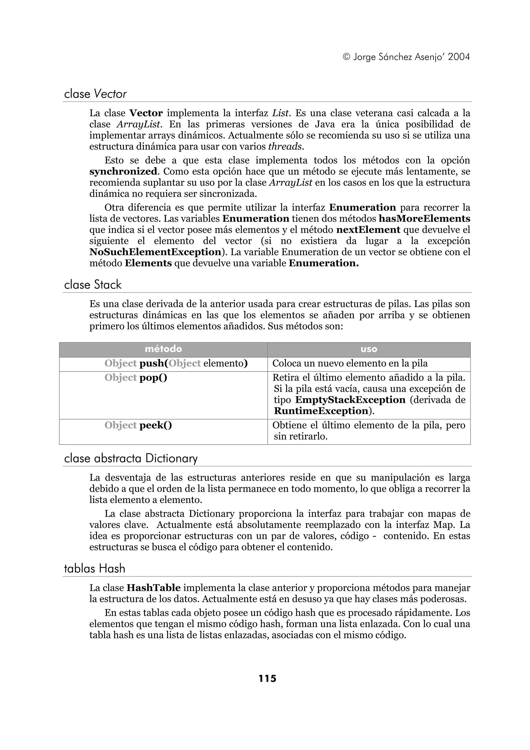 © Jorge Sánchez Asenjo’ 2004


clase Vector
    La clase Vector implementa la interfaz List. Es una clase veterana casi calcada a la
    clase ArrayList. En las primeras versiones de Java era la única posibilidad de
    implementar arrays dinámicos. Actualmente sólo se recomienda su uso si se utiliza una
    estructura dinámica para usar con varios threads.
        Esto se debe a que esta clase implementa todos los métodos con la opción
    synchronized. Como esta opción hace que un método se ejecute más lentamente, se
    recomienda suplantar su uso por la clase ArrayList en los casos en los que la estructura
    dinámica no requiera ser sincronizada.
        Otra diferencia es que permite utilizar la interfaz Enumeration para recorrer la
    lista de vectores. Las variables Enumeration tienen dos métodos hasMoreElements
    que indica si el vector posee más elementos y el método nextElement que devuelve el
    siguiente el elemento del vector (si no existiera da lugar a la excepción
    NoSuchElementException). La variable Enumeration de un vector se obtiene con el
    método Elements que devuelve una variable Enumeration.

clase Stack
    Es una clase derivada de la anterior usada para crear estructuras de pilas. Las pilas son
    estructuras dinámicas en las que los elementos se añaden por arriba y se obtienen
    primero los últimos elementos añadidos. Sus métodos son:

               método                                               uso
       Object push(Object elemento)           Coloca un nuevo elemento en la pila
       Object pop()                           Retira el último elemento añadido a la pila.
                                              Si la pila está vacía, causa una excepción de
                                              tipo EmptyStackException (derivada de
                                              RuntimeException).
       Object peek()                          Obtiene el último elemento de la pila, pero
                                              sin retirarlo.

clase abstracta Dictionary
    La desventaja de las estructuras anteriores reside en que su manipulación es larga
    debido a que el orden de la lista permanece en todo momento, lo que obliga a recorrer la
    lista elemento a elemento.
        La clase abstracta Dictionary proporciona la interfaz para trabajar con mapas de
    valores clave. Actualmente está absolutamente reemplazado con la interfaz Map. La
    idea es proporcionar estructuras con un par de valores, código - contenido. En estas
    estructuras se busca el código para obtener el contenido.

tablas Hash
    La clase HashTable implementa la clase anterior y proporciona métodos para manejar
    la estructura de los datos. Actualmente está en desuso ya que hay clases más poderosas.
        En estas tablas cada objeto posee un código hash que es procesado rápidamente. Los
    elementos que tengan el mismo código hash, forman una lista enlazada. Con lo cual una
    tabla hash es una lista de listas enlazadas, asociadas con el mismo código.



                                           115
 