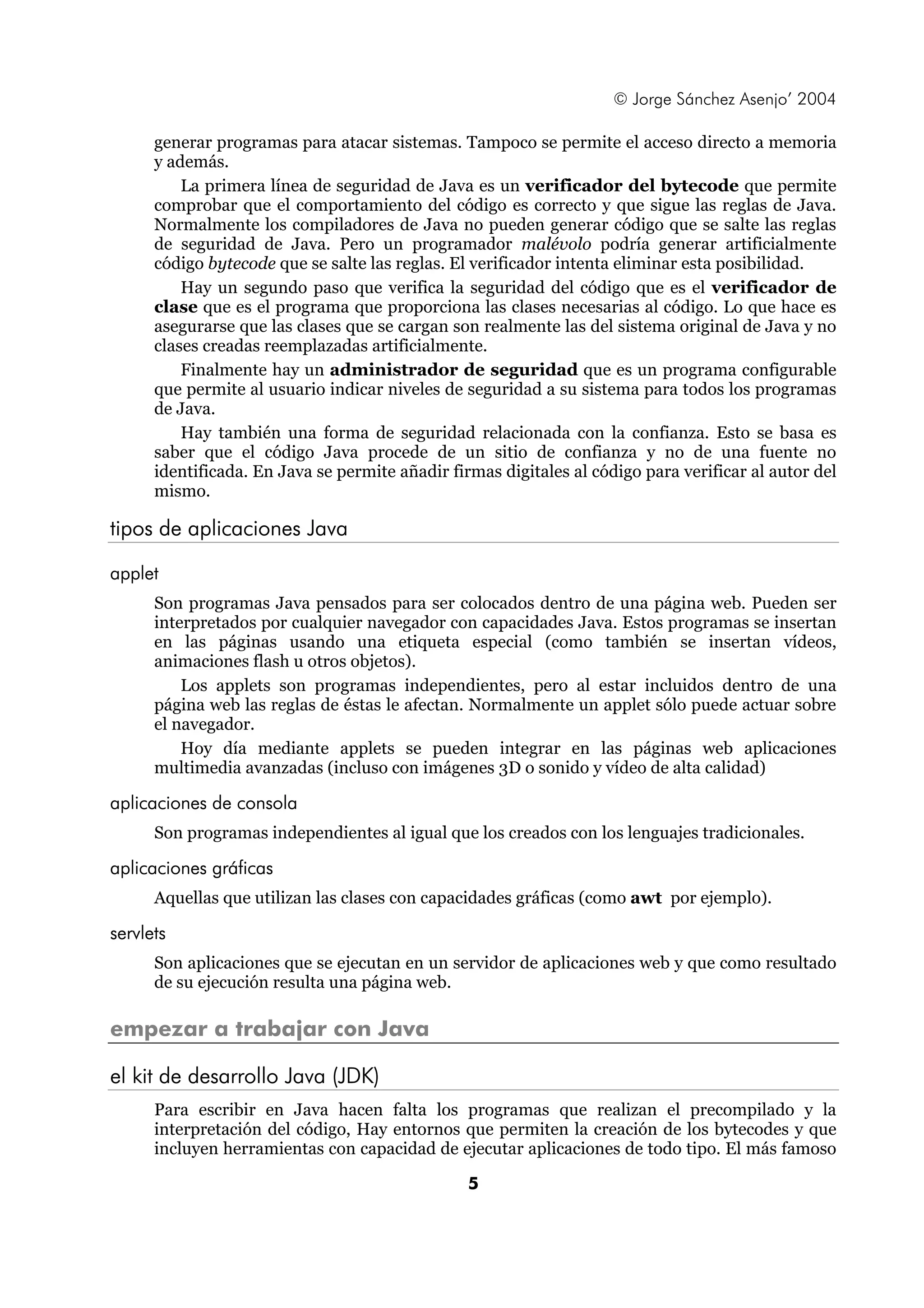 © Jorge Sánchez Asenjo’ 2004

      generar programas para atacar sistemas. Tampoco se permite el acceso directo a memoria
      y además.
          La primera línea de seguridad de Java es un verificador del bytecode que permite
      comprobar que el comportamiento del código es correcto y que sigue las reglas de Java.
      Normalmente los compiladores de Java no pueden generar código que se salte las reglas
      de seguridad de Java. Pero un programador malévolo podría generar artificialmente
      código bytecode que se salte las reglas. El verificador intenta eliminar esta posibilidad.
          Hay un segundo paso que verifica la seguridad del código que es el verificador de
      clase que es el programa que proporciona las clases necesarias al código. Lo que hace es
      asegurarse que las clases que se cargan son realmente las del sistema original de Java y no
      clases creadas reemplazadas artificialmente.
          Finalmente hay un administrador de seguridad que es un programa configurable
      que permite al usuario indicar niveles de seguridad a su sistema para todos los programas
      de Java.
          Hay también una forma de seguridad relacionada con la confianza. Esto se basa es
      saber que el código Java procede de un sitio de confianza y no de una fuente no
      identificada. En Java se permite añadir firmas digitales al código para verificar al autor del
      mismo.

tipos de aplicaciones Java

applet
      Son programas Java pensados para ser colocados dentro de una página web. Pueden ser
      interpretados por cualquier navegador con capacidades Java. Estos programas se insertan
      en las páginas usando una etiqueta especial (como también se insertan vídeos,
      animaciones flash u otros objetos).
          Los applets son programas independientes, pero al estar incluidos dentro de una
      página web las reglas de éstas le afectan. Normalmente un applet sólo puede actuar sobre
      el navegador.
          Hoy día mediante applets se pueden integrar en las páginas web aplicaciones
      multimedia avanzadas (incluso con imágenes 3D o sonido y vídeo de alta calidad)

aplicaciones de consola
      Son programas independientes al igual que los creados con los lenguajes tradicionales.

aplicaciones gráficas
      Aquellas que utilizan las clases con capacidades gráficas (como awt por ejemplo).

servlets
      Son aplicaciones que se ejecutan en un servidor de aplicaciones web y que como resultado
      de su ejecución resulta una página web.

empezar a trabajar con Java

el kit de desarrollo Java (JDK)
      Para escribir en Java hacen falta los programas que realizan el precompilado y la
      interpretación del código, Hay entornos que permiten la creación de los bytecodes y que
      incluyen herramientas con capacidad de ejecutar aplicaciones de todo tipo. El más famoso

                                                 5
 